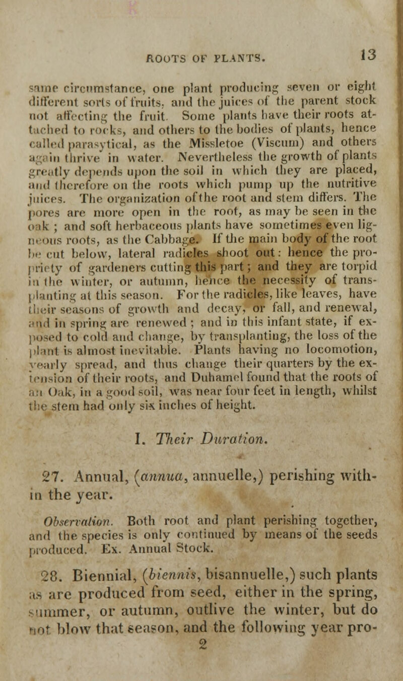 -imp circumstance, one plant producing seven or eight different sorts of fruits, and the juices of the parent stock not affecting the fruit Some plants have their roots at- tached to rocks, and others to the bodies of[)lants, hence called parasytical, as the Missletoe (Visctim) and others i in thrive in water. Nevertheless the growth of plants greatly depends upon the soil in which they are placed, and therefore on the roots which pump up the nutritive juices. The organization oft he root and stem differs. The (.ores are more open in the root, as may be seen in the oik ; and soft herbaceous plants have sometimes even lig- neous mots, as the Cabbage. If tiie main body of the root be cut below, lateral radicles shoot out: hence the pro- priety Of gardeners cutting this part; and they are torpid in the winter, or autumn, hence the necessity of trans- planting at this season. For the radicles, like leaves, have their seasons of growth and decay, or fall, and renewal, .a.) in spring are renewed ; and in this infant state, if ex- lo cold and change, by transplanting, the loss of the is almost inevitable. Plants having no locomotion, yearly spread, and thus change their quarters by the ex- tension of their roots, and Duhamel found that the roots of an Oak, in a good soil, was near four feel in length, whilst the stem had only sk inches of height. I. Their Duration. 27. Annual, {annua, annuelle,) perishing with- in the year. Observation. Both root and plant perishing together, and the species is only continued by means of the seeds produced. Ex. Annual Stock. 28. Biennial, (biennis, bisannuelle,) such plants as are produced from seed, either in the spring, summer, or autumn, outlive the winter, but do BOt blow that eea?on, and the following year pro-
