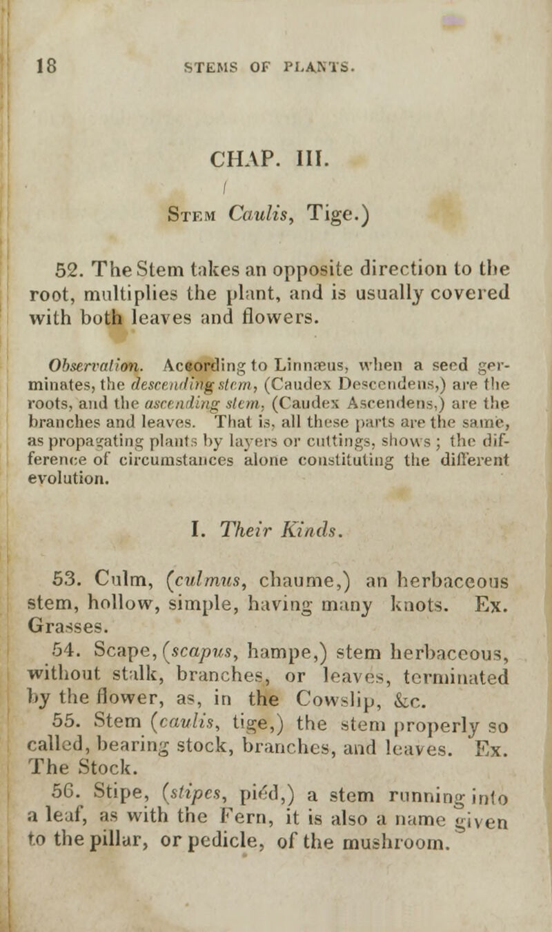 CHAP. III. Stem Caulis, Tige.) 52. The Stem takes an opposite direction to the root, multiplies the plant, and is usually covered with both leaves and flowers. Observation. According to Linn;eus, when a seed ger- minates, the descending stern, (Caudex Descendens,) are the roots, and the ascending stem, (Caudex Ascendens,) are the branches and leaves. That is, all these parts are the sarnie, as propagating plants by layers or cuttings, shows ; the dif- ference of circumstances alone constituting the different evolution. I. Their Kinds. 53. Culm, (culmus, chaume,) an herbaceous stem, hollow, simple, having many knots. Ex. Grasses. 54. Scape, (scapus, hampe,) stem herbaceous, without stalk, branches, or leaves, terminated by the flower, as, in the Cowslip, &c. 55. Stem (caulis, tige,) the stem properly so called, hearing stock, branches, and leaves. Ex. The Stock. 56. Stipe, (stipes, pied,) a stem running into a leaf, as with the Fern, it is also a name given to the pillar, or pedicle, of the mushroom.