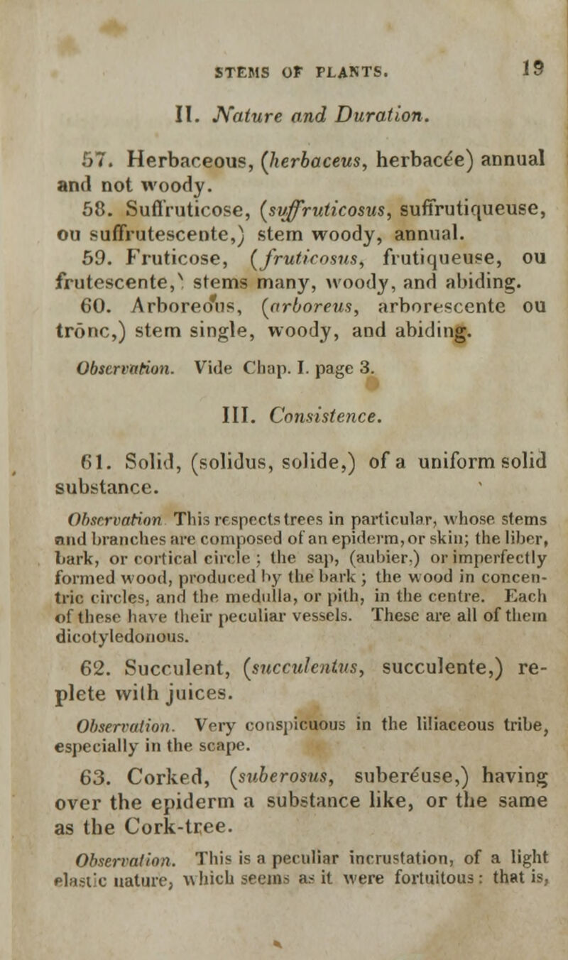 II. Nature and Duration. 57. Herbaceous, (lierbaceus, herbac^e) annual and not woody. 58. Suflruticose, (svffruticosus, suffrutiqueuse, ou suffrutescente,) stem woody, annual. 59. Fruticose, (fruticosus, frutiqueuse, ou frutescente,N stems many, woody, and abiding. 60. Arboreo'us, {arboreus, arborescente ou tronc,) stem single, woody, and abiding. Observation. Vide Chap. I. page 3. III. Consistence. 61. Solid, (solidus, solide,) of a uniform solid substance. Observation This respects trees in particular, whose stems nml branches are composed of an epiderm,or skin; the. liber, bark, or cortical circle; the sap, (aubier,) or Imperfectly formed wood, produced by the hark ; the wood in concen- tric circles, and the medulla, or pith, in the centre. Each of these have their peculiar vessels. These are all of them dicotyledonous. 62. Succulent, {snecukntns, succulente,) re- plete with juices. Observation. Very conspicuous in the liliaceous tribe, especially in the scape. 63. Corked, (suberosus, suberduse,) having over the epiderm a substance like, or the same as the Cork-tree. Observation. This is a peculiar incrustation, of a light elastic nature, which seems a< it were fortuitous; that is,