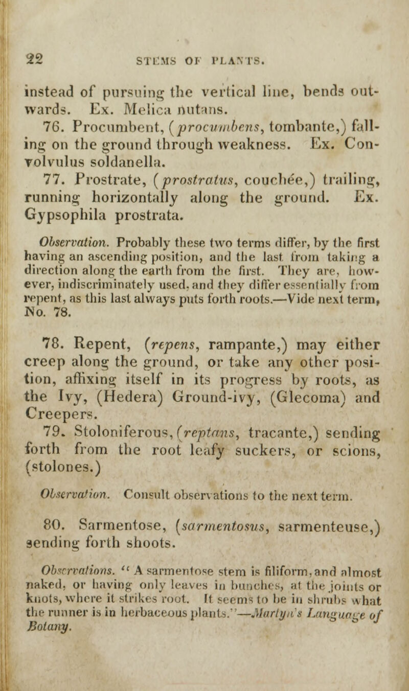 instead of pursuing the vertical line, bends out- wards. Ex. Melica nutans. 76. Procumbent, (procvmbcns, tombante,) fall- ing on the ground through weakness. Ex. Con- volvulus soldanella. 77. Prostrate, (prostratus, couchee,) trailing, running horizontally along the ground. Ex. Gypsophila prostrata. Observation. Probably these two terms differ, by the first having an ascending position, and the last from taking a direction along the earth from the first. They are, how- ever, indiscriminately used, and they differ essentially from repent, as this last always puts forth roots.—Vide next term, No. 78. 78. Repent, (repens, rampante,) may either creep along the ground, or take any other posi- tion, affixing itself in its progress by roots, as the Ivy, (Hedera) Ground-ivy, (Glecoma) and Creepers. 79. Stoloniferous, (reptans, tracante,) sending forth from the root leafy suckers, or scions, (stolones.) Observation. Consult observations to the next term. 80. Sarmentose, (sarmentosvs, sarmenteuse,) 9ending forth shoots. Observations,  A sarmentose stem is filiform,and almost naked, or having only leaves in bunches, at tin- joints or knots, where it strikes root. It seems to he in shrubs what the runner is in herbaceous plants.—Martya's Langu/i^e of Botany.