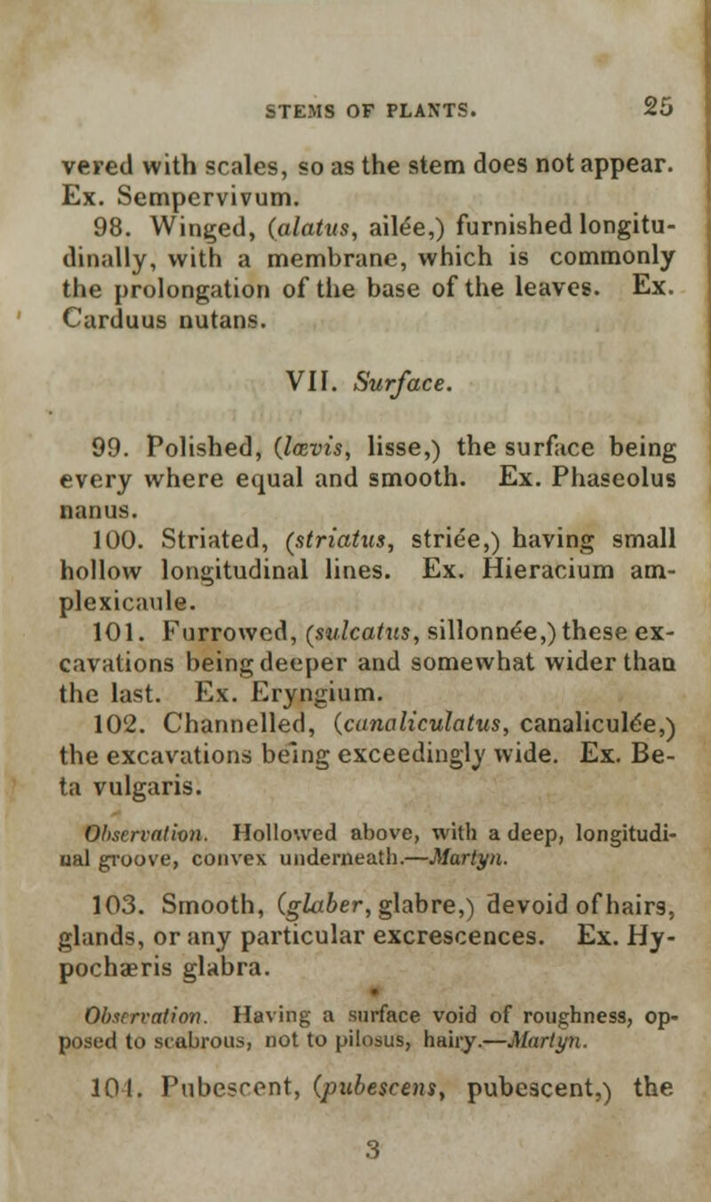 vered with scales, so as the stem does not appear. Ex. Sempervivum. 98. Winged, (alatus, ailee,) furnished longitu- dinally, with a membrane, which is commonly the prolongation of the base of the leaves. Ex. Carduus nutans. VII. Surface. 99. Polished, (lasvis, lisse,) the surface being every where equal and smooth. Ex. Phaseolus nanus. 100. Striated, (striatus, striee,) having small hollow longitudinal lines. Ex. Hieracium am- plexicaule. 101. Furrowed, (sulcatum, sillonnee,) these ex- cavations being deeper and somewhat wider than the last. Ex. Eryngium. 102. Channelled, (canaliculatus, canalicule'e,) the excavations being exceedingly wide. Ex. Be- ta vulgaris. Observation. Hollowed above, with a deep, longitudi- ual groove, convex underneath.—Martyn. 103. Smooth, (glaber, glabre,) devoid of hairs, glands, or any particular excrescences. Ex. Hy- pochaeris glabra. Observation. Having a surface void of roughness, op- posed to scabrous, not to pilosus, hairy.—Martyn. 104. Pubescent, (pubescens, pubescent,) the