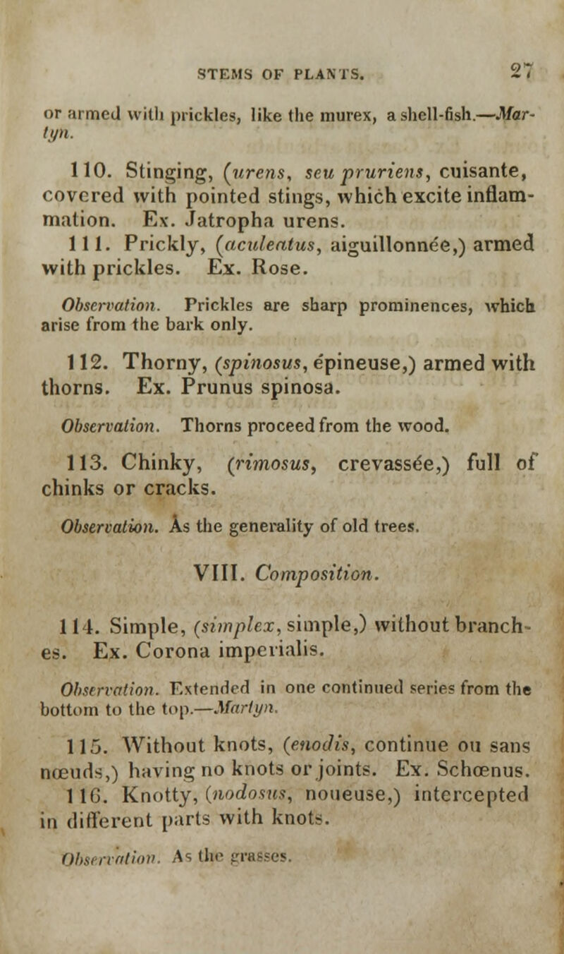 or armed with prickles, like the murex, a shell-fish.—Mar- tipi. 110. Stinging, {urens, seu pruriens, cuisante, covered with pointed stings, which excite inflam- mation. Ex. Jatropha urens. 111. Prickly, (aculeatus, aiguillonnee,) armed with prickles. Ex. Rose. Observation. Prickles are sharp prominences, which arise from the bark only. 112. Thorny, (spinosus, e'pineuse,) armed with thorns. Ex. Prunus spinosa. Observation. Thorns proceed from the wood. 113. Chinky, (rimosus, crevass^e,) full of chinks or cracks. Observation. As the generality of old trees. VIII. Composition. 114. Simple, (simplex, simple,) without branch- es. Ex. Corona impevialis. Observation. Extended in one continued series from the bottom to the top.-r-Martyn. 115. Without knots, (enodis, continue ou sans noeuds,) having no knots or joints. Ex. Schoenus. 116. Knotty, (nodosus, noueuse,) intercepted in different parts with knots. Observation. As tin- gra