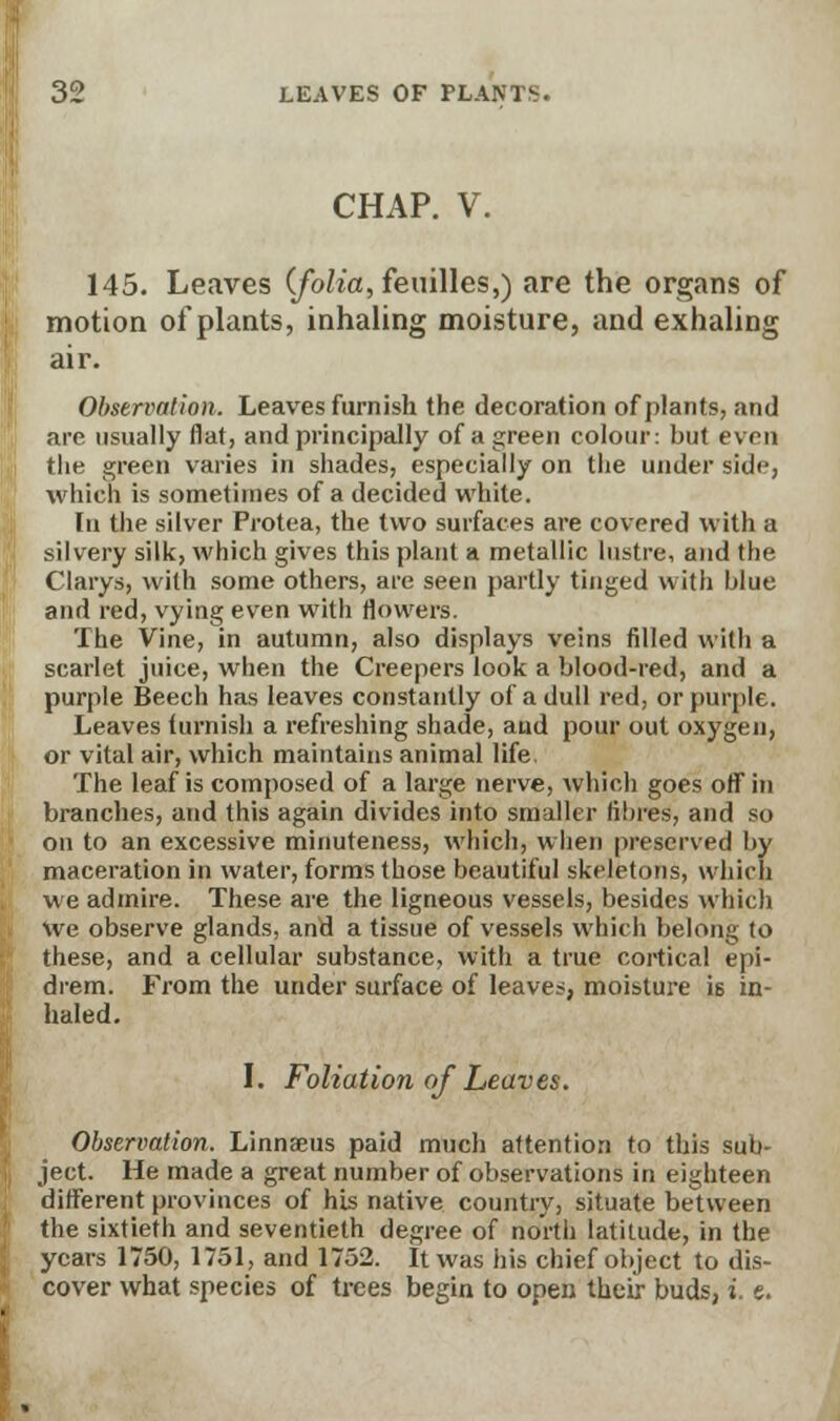 CHAP. V. 145. Leaves (folia, feuilles,) are the organs of motion of plants, inhaling moisture, and exhaling air. Observation, Leaves furnish the decoration of plants, and are usually flat, and principally of a green colour: but even the green varies in shades, especially on the under side, which is sometimes of a decided white. In the silver Protea, the two surfaces are covered with a silvery silk, which gives this plant a metallic lustre, and the Clarys, with some others, are seen partly tinged with blue and red, vying even with flowers. The Vine, in autumn, also displays veins filled with a scarlet juice, when the Creepers look a blood-red, and a purple Beech has leaves constantly of a dull red, or purple. Leaves furnish a refreshing shade, and pour out oxygen, or vital air, which maintains animal life. The leaf is composed of a large nerve, which goes off in branches, and this again divides into smaller fibres, and so on to an excessive minuteness, which, when preserved by maceration in water, forms those beautiful skeletons, which we admire. These are the ligneous vessels, besides which we observe glands, and a tissue of vessels which belong to these, and a cellular substance, with a true cortical epi- drem. From the under surface of leaves, moisture is in- haled. I. Foliation of Leaves. Observation. Linnaeus paid much attention to this sub- ject. He made a great number of observations in eighteen different provinces of his native country, situate between the sixtieth and seventieth degree of north latitude, in the years 1750, 1751, and 1752. It was his chief object to dis- cover what species of trees begin to open their buds, i. e.