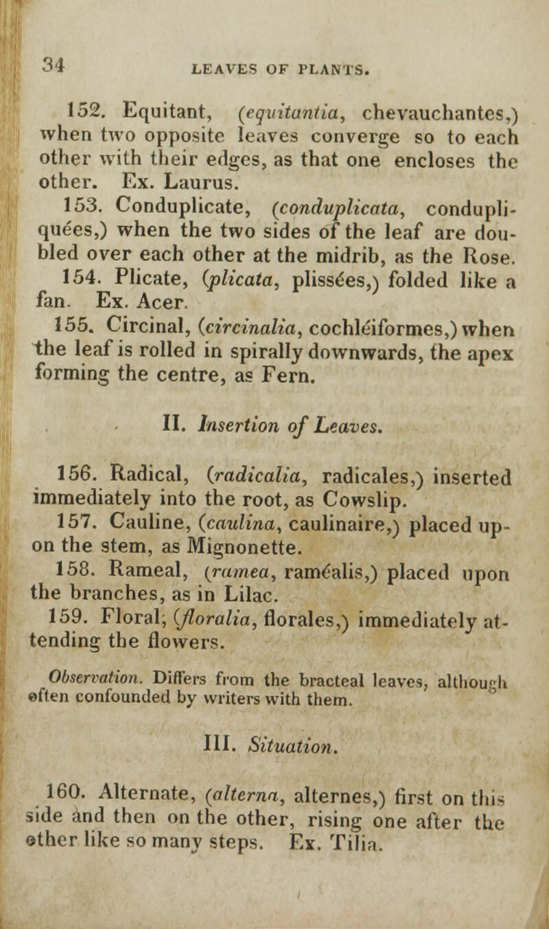 152. Equitant, (egvitantia, chevauchantes,) when two opposite leaves converge so to each other with their edges, as that one encloses the other. Ex. Laurus. 153. Conduplicate, (conduplicata, condupli- quees,) when the two sides of the leaf are dou- bled over each other at the midrib, as the Rose. 154. Plicate, (plicata, plissees,) folded like a fan. Ex. Acer. 155. Circinal, (circinalia, cochleiformes,) when the leaf is rolled in spirally downwards, the apex forming the centre, as Fern. II. Insertion of Leaves. 156. Radical, {radicalia, radicales,) inserted immediately into the root, as Cowslip. 157. Cauline, (caulina, caulinaire,) placed up- on the stem, as Mignonette. 158. Rameal, (ramea, ramlalis,) placed upon the branches, as in Lilac. 159. Floral; (Jloralia, florales,) immediately at- tending the flowers. Observation. Differs from the bracteal leaves, although often confounded by writers with them. III. Situation. 160. Alternate, (alterna, alternes,) first on this side and then on the other, rising one after the other like so many steps. Ex. Tilin.