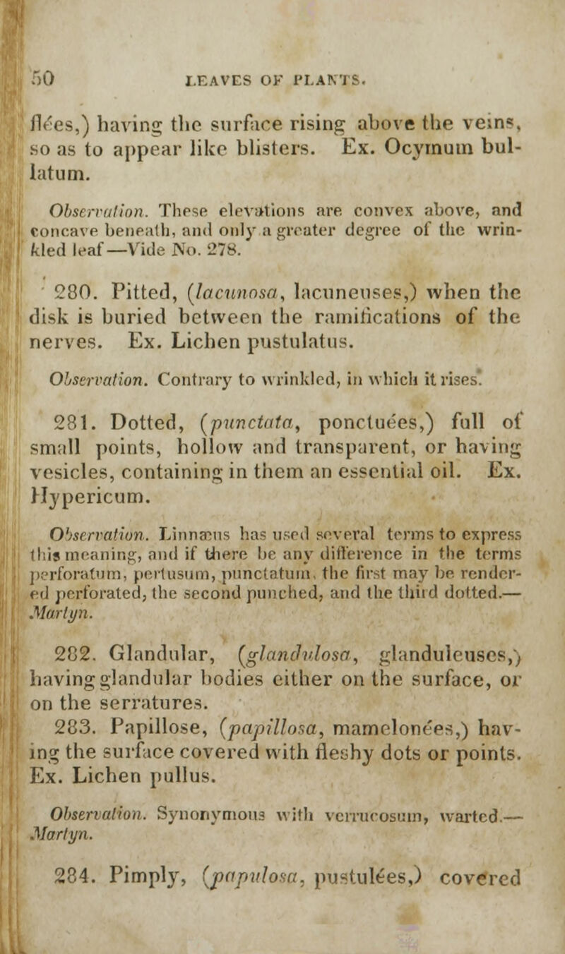 flees,) having the surface rising above (he vein5, so as to appear like blisters. Ex. Ocyinum bul- latum. Observation. These elevations are convex above, and concave beneath, and only a greater degree of the wrin- kled leaf—Vide No. 278. 280. Pitted, (lacunnsa, lacuneuses,) when the disk is buried between the ramifications of the nerves. Ex. Lichen pustulatus. Observation. Contrary to wrinkled, in which it rises. 281. Dotted, (punctata, ponctuees,) fall of small points, hollow and transparent, or having vesicles, containing in them an essential oil. Ex. Hypericum. Observation. Linnaeus has used several terms to express (his meaning, and if there lie any difference in the terms perforatum, pertusum, pnnclatum, the first may be. render- ed perforated, (he second punched, and the ihiid dotted.— Motriyn. 282. Glandular, (glanclvlosa, glandulcuscs,) having glandular bodies either on the surface, or on the serratures. 283. Papillose, (papilloma, mamelonees,) hav- ing the surface covered with fleshy dots or points. Ex. Lichen pullus. Observation. Synonymous with vcirucosuin, wartcd.— Marlyn. 284. Pimply, (papulosa, pustulees,) covered