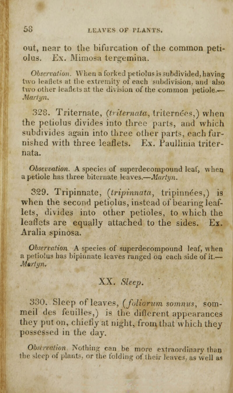 out, near to the bifurcation of the common peti- olus. Ex. Mimosa tergemina. Observation. When a forked petiolus issubdivided,having two leaflets at tlie extremity or each subdivision, and also two other leaikts at the division of the common petiole.— Marit/n. 328. Triternate, (tritemata, triterne'es,) when the petiolus divides into three parts, and which subdivides again into three other parts, each fur- nished with three leaflets. Ex. Paullinia triter- nata. Obstvvation. A species of superdecompound leaf, when a petiole has three biternste leaves.—Martyn. 329. Tripinnate, (tripinnata, tripinnees,) is when the second petiolus, instead of bearing leaf- lets, divides into other petioles, to which the leaflets are equally attached to the sides. Ex. Aralia spinosa. Observation A species of superdecompound leaf, when a petiolus has bipinnate leaves ranged oo each side of it.— Martyn, XX. Sleep. 330. Sleep of leaves, (folionim sonmus, som- meil des feuilles,) is the different appearances they put on, chiefly at night, from that which they possessed in the day. Observation Nothing can be more extraordinary than the sleep of plants, or the folding of tbeir Heaves, as well as