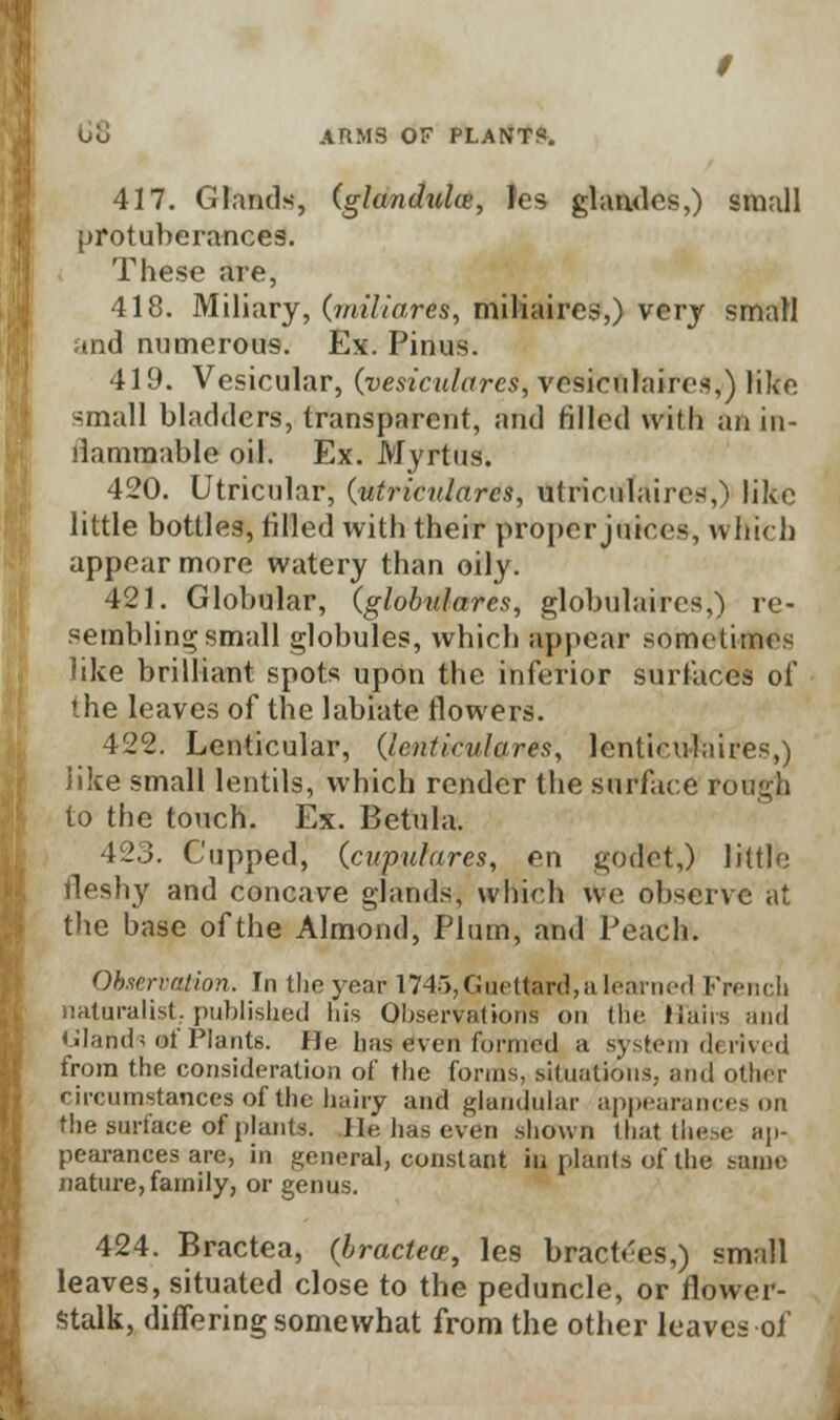 Uo ARMS OF PLANT?. 417. Glands, (glandules, fes glandes,) small protuberances. These are, 418. Miliary, (miliares, miliaires,) very small and numerous. Ex. Pinus. 419. Vesicular, (vesiculares, vesiculates,) like small bladders, transparent, and tilled with an in- ilammable oil. Ex. Myrtus. 420. Utricular, (utricularcs, utriculaires,) like little bottles, tilled with their proper juices, which appear more watery than oily. 421. Globular, (globulares, globulaires,) re- sembling; small globules, which appear sometimes like brilliant spots upon the inferior surfaces of the leaves of the labiate flowers. 422. Lenticular, (Icnticulares, lenticulaires,) like small lentils, which render the surface rongt to the touch. Ex. B etui a. 423. Cupped, (.cupuhires, en godct,) little fleshy and concave glands, which we observe at the base of the Almond, Plum, and Peach. Observation. In the year 1745,Guettard,alearned French naturalist., published his Observations on the Hairs and Glands of Plants. He lias even formed a system derived from the consideration of the forms, situations, ami other circumstances of the hairy and glandular appearances on the surface of plants. lie has even shown that these ap- pearances are, in general, constant in plants of the same nature, family, or genus. 424. Bractea, (bractea;, les bractees,) small leaves, situated close to the peduncle, or flower- stalk, differing somewhat from the other leaves of