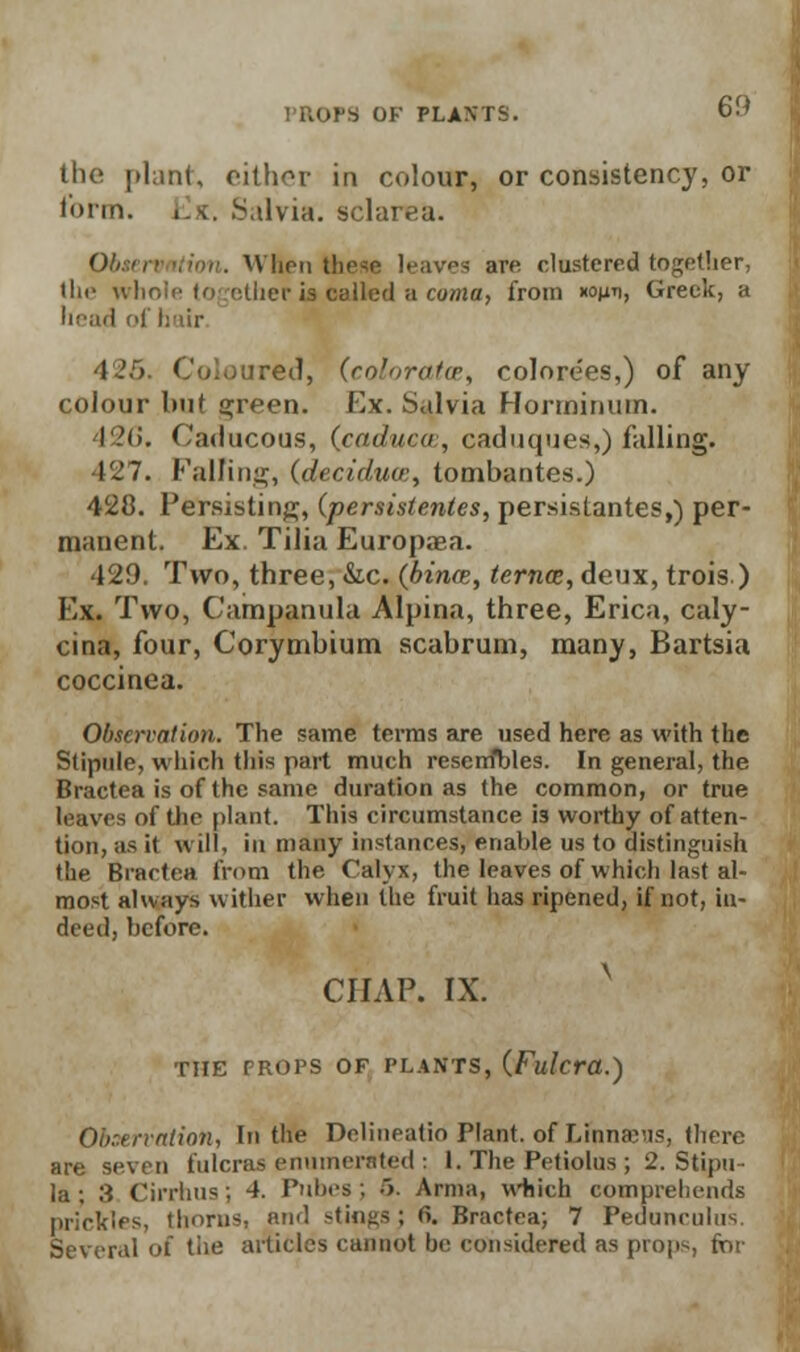 the plant, either in colour, or consistency, or to tin. Ex. Salvia, solar.-a. Obtervntion. When these leaves are clustered together, the whole together is called a coma, from *<wv, Greek, a head of hair 42f>. Coloured, (coloratce, colore'es,) of any colour but green, llx. Salvia Hormintiin. 426. Caducous, (caducw, caduques,) falling. 127. Palling, (deciduu:, tombantes.) 428. Persisting, (persistentes, persistantes,) per- manent. Ex. Tilia Europaea. 429. Two, three, &c. {bince, ternce, deux, trois) Ex. Two, Campanula Alpina, three, Erica, caly- cina, four, Corymbium scabrum, many, Bartsia coccinea. Observation. The same terms are used here as with the Stipule, which this part much reserrfbles. In general, the Bractea is of the same duration as the common, or true leaves of the plant. This circumstance i3 worthy of atten- tion, as it will, in many instances, enable us to distinguish the Bractea from the Calyx, the leaves of which last al- most always wither when the fruit has ripened, if not, in- deed, before. chap. ix. THE PROPS OF PLANTS, (Fulcra.) Obr.tnnlion, In the Deliueatio Plant, of Linn&HS, there are seven fulcras enumerated : I. The Petiolus ; 2. Stipu- la; 3 Cirrhus; 4. Pubes; 5. Arma, which comprehends prickles, thorns, and stings; 6. Bractea; 7 Peduneulns. Several of the articles cannot be considered as props, for