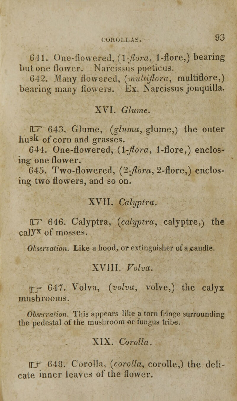 641. One-flowered, {\-flora, 1-flore,) bearing but one flower. Narcissus poeticus. 642. Many flowered, (muhiflora, multiflore,) bearing many flowers. Ex. Narcissus jonquilla. XVI. Glume, \CT 643. Glume, (gluma, glume,) the outer husk of corn and grasses. 644. One-flowered, (1-Jlora, 1-flore,) enclos- ing one flower. 645. Two-flowered, (2-Jlora, 2-flore,) enclos- ing two flowers, and so on. XVII. Calyptra. ID* 646. Calyptra, [calyptra, calyptre,) the caUx of mosses. Observation. Like a hood, or extinguisher of atandle. XVIII. Voloa. 0= 647. Volva, (yolva, volve,) the calyx mushrooms. Observation. This appears like a torn fringe surrounding the pedestal of the mushroom or fungus tribe. XIX. Corolla. \W 648. Corolla, (corolla, corolle,) the deli- cate inner leaves of the flower.