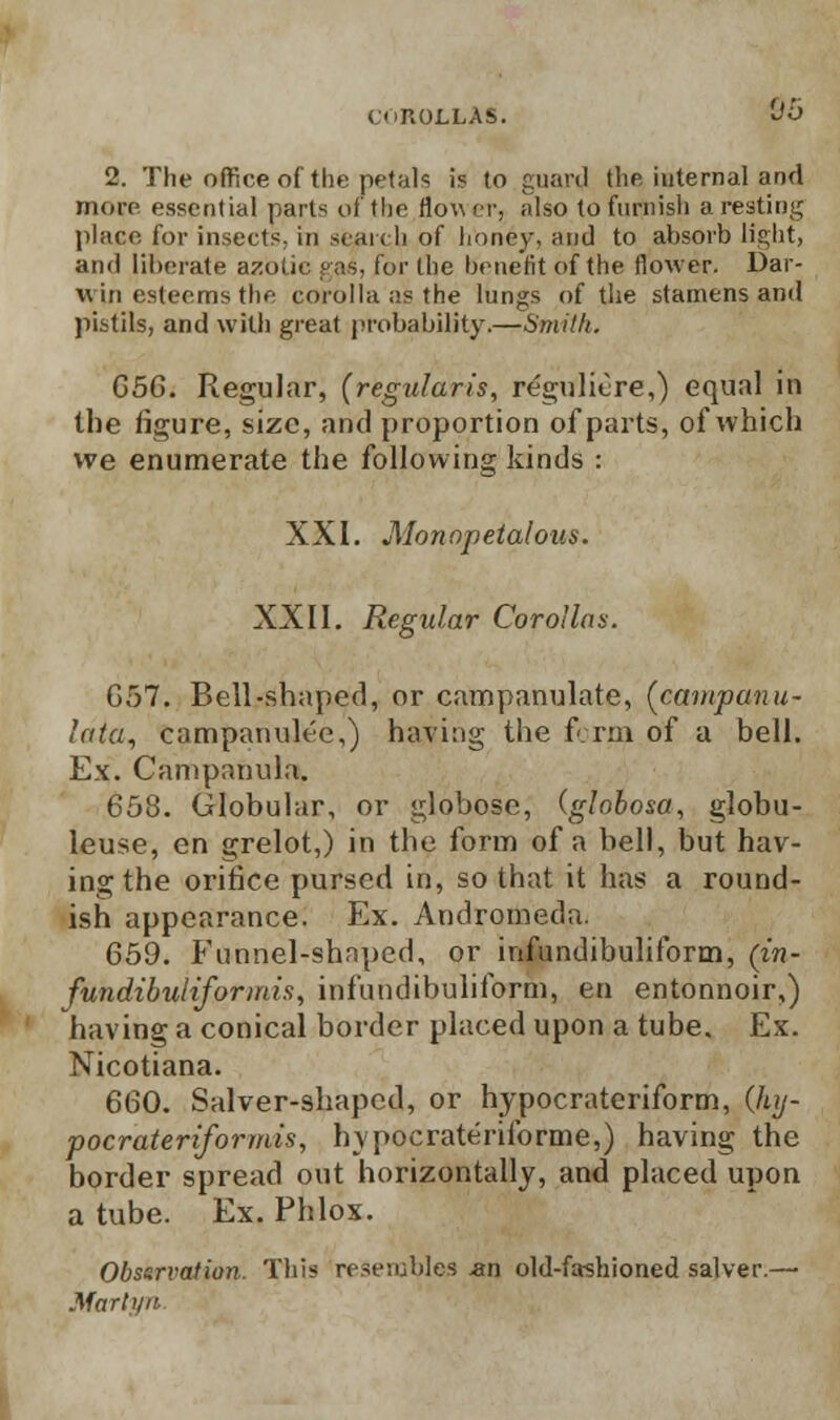 2. The oflfice of the petals is to guard the iuternal and more essential parts of the flower, also to furnish a resting place for insects, in search of honey, and to absorb light, and liberate azotic gas, for (he benefit of the flower. Dar- win esteems the corolla as the lungs of the stamens and pistils, and with great probability.—Smith. 656. Regular, [regularis, reguliOre,) equal in the figure, size, and proportion of parts, of which we enumerate the following kinds : XXI. Alonopetalous. XXII. Regular Corollas. 657. Bell-shaped, or campanulate, [campanu- lata, campanuh'e,) having the form of a bell. Ex. Campanula. 658. Globular, or globose, (globosa, globu- leuse, en grelot,) in the form of a bell, but hav- ing the orifice pursed in, so that it has a round- ish appearance. Ex. Andromeda. 659. Funnel-shaped, or infundibuliform, (in- fundibuliformis, infundibuliform, en entonnoir,) having a conical border placed upon a tube. Ex. Nicotiana. 660. Salver-shaped, or hypocrateriform, (luj- pocrateriformis, hypocrateriibrme,) having the border spread out horizontally, and placed upon a tube. Ex. Phlox. Observation. This resembles -an old-fashioned salver.— Marlyn.