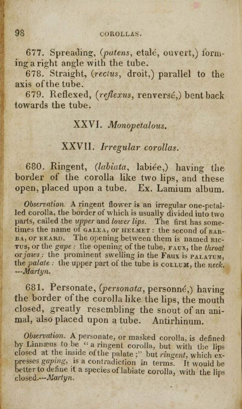 677. Spreading, (patens, etale, ouveit,) form- ing a right angle with the tube. 678. Straight, (rectus, droit,) parallel to the axis of the tube. 679. Reflexed, (reflexus, renverse,) bent back towards the tube. XXVI. Monopetalous. XXVII. Irregular corollas. 680. Ringent, (labiata, labiee,) having the border of the corolla like two lips, and these open, placed upon a tube. Ex. Lamium album. Observation A ringent flower is an irregular one-petai- led corolla, the border of which is usually divided into two parts, called the upper and tower lips. The first has some- times the name of galea, or helmet : the second of bar- ba, or beard. The opening between them is named ric- tus, or the gape: the opening of the tube, faux, the throat or jaws: the prominent swelling in the Faux is palatum, the palate : the upper part of the tube is collum, the neck, —Marty n. 681. Personate, (personata, personne,) having the border of the corolla like the lips, the mouth closed, greatly resembling the snout of an ani- mal, also placed upon a tube. Antirhinum. Observation. A personate, or masked corolla, is defined by Linnaeus to be « a ringent corolla, but with the lips closed at the inside of the palate ; but ringent, which ex- presses gaping, is a contradiction in terms. It would be better to define it a species of labiate corolla, with the lips closed.—Martyn.