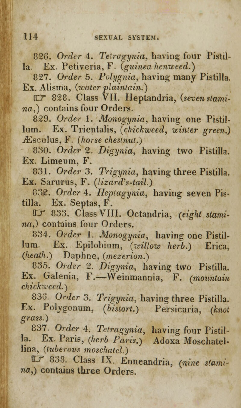 826. Order 4. Telragynia, having four Pistil- la. Ex. Petiveria, F. (guinea hcnweed.) 827. Order 5. Polygnia, having many Pistilla. Ex. Alisma, (zcater plaintain.) HT 828. Class VII. Heptandria, (sevenstami- na,) contains four Orders. 829. Order l. Monogynia, having one Pistil- lum. Ex. Trientalis, (chickweed, winter green.) jEscnlus, F. (horse chestnut.) 830. Order 2. Digynia, having two Pistilla. Ex. Limeum, F. 831. Order 3. Trigynia, having three Pistilla. Ex. Sarurus, F. (lizard's-tail.) 832. Order 4. Heptagynia, having seven Pis- tilla. Ex. Septas, F. !LT 833. Class VIII. Octandria, (eight stami- na,) contains four Orders. 834. Order 1. Monogynia, having one Pistil* lum Ex. Epilohium, (reillow herb.) Erica, (heath.) Daphne, (mezerion.) 835. Order 2. Digynia, having two Pistilla. Ex. Galenia, F.—Weinmannia, F. (mountain chichvecd.) 83u Order 3. Trigynia, having three Pistilla. Ex. Polygonum, (bistort.) Persicaria, (knot grass.) 837. Order 4. Tetragynia, having four Pistil- la. Ex. Paris, (herb Paris.) Adoxa Moschatel- lina, (tuberous moschatcl.) EF 838. Class IX. Enneandria, (nine stami- na,) contains three Orders.