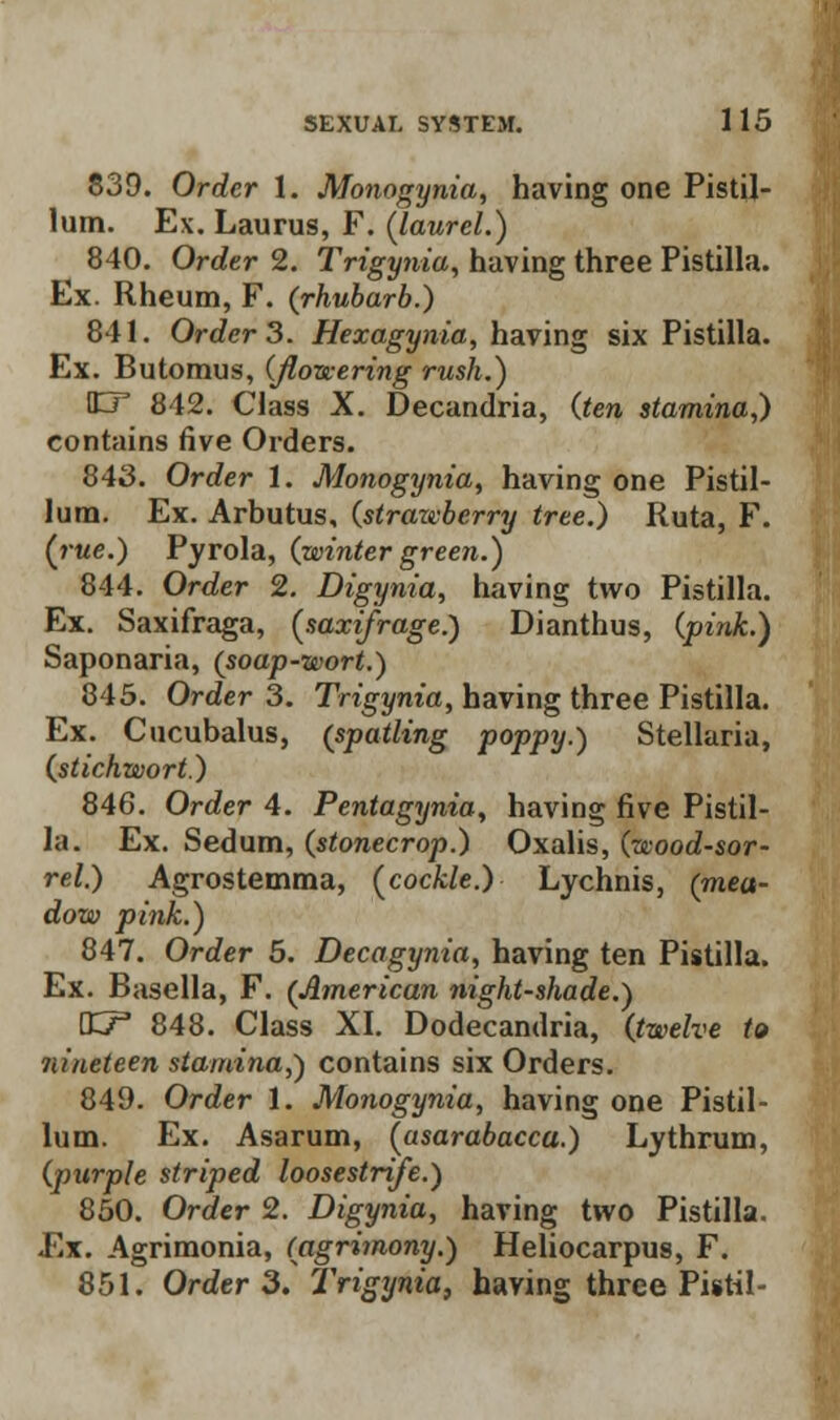 839. Order 1. Monogynia, having one Pistil- lum. Ex. Laurus, F. (laurel.) 840. Order 2. Trigynia, having three Pistilla. Ex. Rheum, F. (rhubarb.) 841. Order 3. Hexagynia, having six Pistilla. Ex. Butomus, (flowering rush.) ST 842. Class X. Decandria, (ten stamina,) contains five Orders. 843. Order 1. Monogynia, having one Pistil- lura. Ex. Arbutus, (strazvberry tree.) Ruta, F. {rue.) Pyrola, (winter green.) 844. Order 2. Digynia, having two Pistilla. Ex. Saxifraga, {saxifrage.) Dianthus, (pink.) Saponaria, (soap-wort.) 845. Order 3. Trigynia, having three Pistilla. Ex. Cucubalus, (spoiling poppy.) Stellaria, (stichwort.) 846. Order 4. Pentagynia, having five Pistil- la. Ex. Sedum, (stonecrop.) Oxalis, (wood-sor- rel.) Agrostemma, {cockle.) Lychnis, (mea- dow pink.) 847. Order 5. Decagynia, having ten Pistilla. Ex. Basella, F. (American night-shade.) VuT 848. Class XI. Dodecandria, (twelve to nineteen stamina,) contains six Orders. 849. Order 1. Monogynia, having one Pistil- lum. Ex. Asarum, {asarabacca.) Lythrum, (purple striped loosestrife.) 850. Order 2. Digynia, having two Pistilla. Ex. Agrimonia, (agrimony.) Heliocarpus, F.