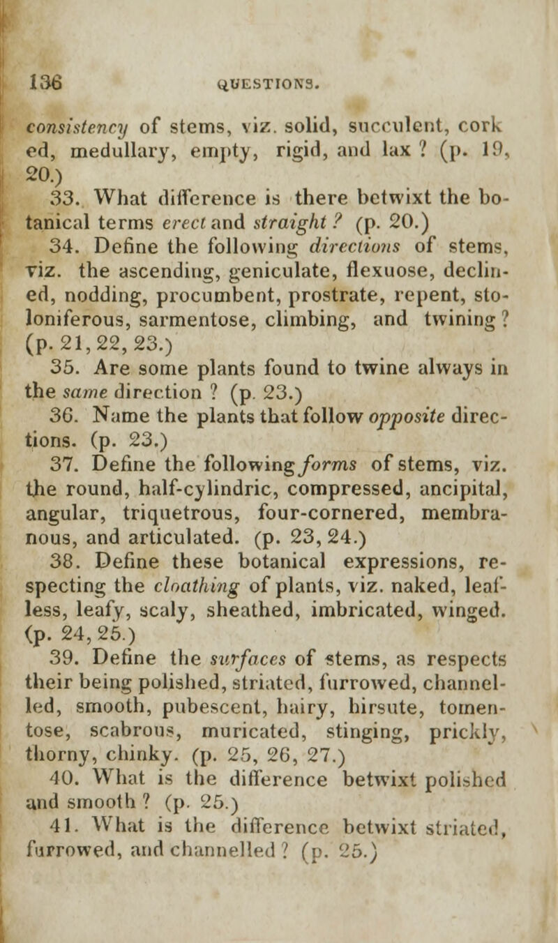 consistency of stems, viz. solid, succulent, cork ed, medullary, empty, rigid, and lax 1 (p. 19, 20.) 33. What difference is there betwixt the bo- tanical terms erect and straight ? (p. 20.) 34. Define the following directions of stems, viz. the ascending, geniculate, flexuose, declin- ed, nodding, procumbent, prostrate, repent, sto- loniferous, sarmentose, climbing, and twining? (p. 21,22, 23.) 35. Are some plants found to twine always in the same direction ? (p. 23.) 36. Name the plants that follow opposite direc- tions, (p. 23.) 37. Define the following forms of stems, viz. the round, half-cylindric, compressed, ancipital, angular, triquetrous, four-cornered, membra- nous, and articulated, (p. 23, 24.) 38. Define these botanical expressions, re- specting the cloathing of plants, viz. naked, leaf- less, leafy, scaly, sheathed, imbricated, winged. (p. 24, 25.) 39. Define the surfaces of stems, as respects their being polished, striated, furrowed, channel- led, smooth, pubescent, hairy, hirsute, tomen- tose, scabrous, muricated, stinging, prickly, thorny, clunky, (p. 25, 26, 27.) 40. What is the difference betwixt polished and smooth ? (p. 25.) 41. What is the difference betwixt striated, furrowed, and channelled ? (p. 25.)