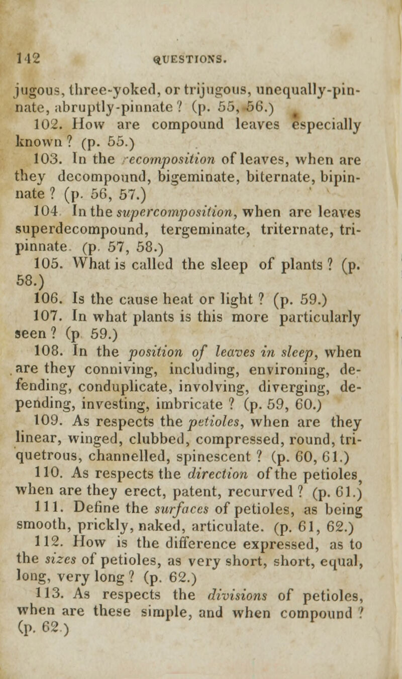 jugous, three-yoked, or trijugous, unequally-pin- nate, abruptly-pinnate ? (p. 55,-66.) 102. How are compound leaves especially known ? (p. 55.) 103. In the ecomposition of leaves, when are they decompound, bigeminate, biternate, bipin- nate ? (p. 56, 57.) 104 In the super composition, when are leaves superdecompound, tergeminate, triternate, tri- pinnate. (p. 57, 58.) 105. What is called the sleep of plants ? (p. 58.) 106. Is the cause heat or light ? (p. 59.) 107. In what plants is this more particularly seen? (p 59.) 108. In the position of leaves in sleep, when are they conniving, including, environing, de- fending, conduplicate, involving, diverging, de- pending, investing, imbricate ? (p. 59, 60.) 109. As respects the petioles, when are they linear, winged, clubbed, compressed, round, tri- quetrous, channelled, spinescent ? (p. 60, 61.) 110. As respects the direction of the petioles when are they erect, patent, recurved ? (p. 61.) 111. Define the surfaces of petioles, as being smooth, prickly, naked, articulate, (p. 61, 62.) 112. How is the difference expressed, as to the sizes of petioles, as very short, short, equal, long, very long ? (p. 62.) 113. As respects the divisions of petioles, when are these simple, and when compound ? (p. 62.)