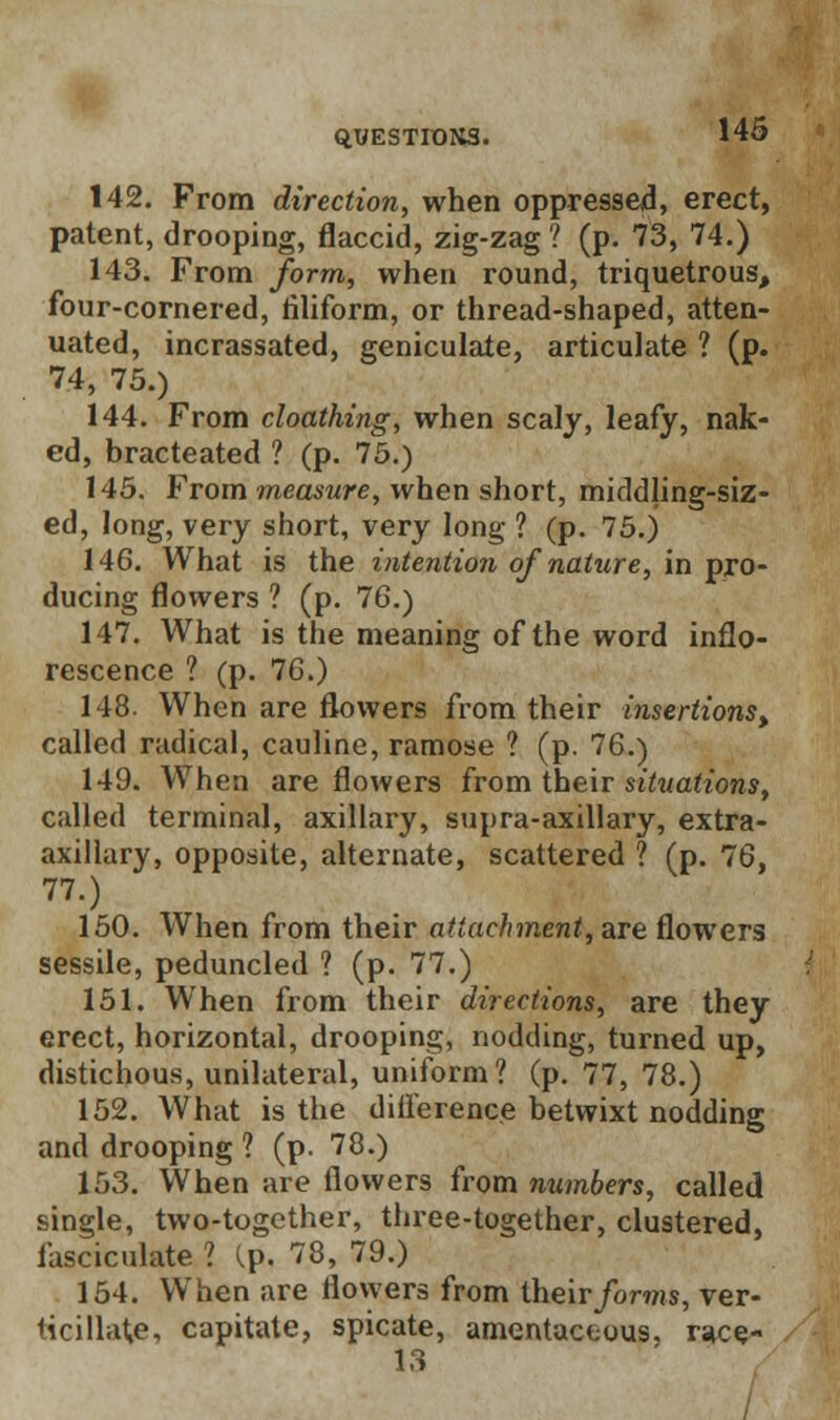 142. From direction, when oppressed, erect, patent, drooping, flaccid, zig-zag ? (p. 73, 74.) 143. From form, when round, triquetrous, four-cornered, filiform, or thread-shaped, atten- uated, incrassated, geniculate, articulate ? (p. 74, 75.) 144. From cloathing, when scaly, leafy, nak- ed, bracteated ? (p. 75.) 145. From measure, when short, middling-siz- ed, long, very short, very long ? (p. 75.) 146. What is the intention of nature, in pro- ducing flowers ? (p. 76.) 147. What is the meaning of the word inflo- rescence ? (p. 76.) 148. When are flowers from their insertions) called radical, cauline, ramose ? (p. 76.) 149. When are flowers from their situations, called terminal, axillary, supra-axillary, extra- axillary, opposite, alternate, scattered ? (p. 76, 77.) 150. When from their attachment, are flowers sessile, peduncled ? (p. 77.) 151. When from their directions, are they erect, horizontal, drooping, nodding, turned up, distichous, unilateral, uniform? (p. 77, 78.) 152. What is the difference betwixt nodding and drooping ? (p. 78.) 153. When are flowers from numbers, called single, two-together, three-together, clustered, fasciculate ? Cp. 78, 79.) 154. When are flowers from their forms, ver- <icillat,e, capitate, spicate, amentaceous, race- 13