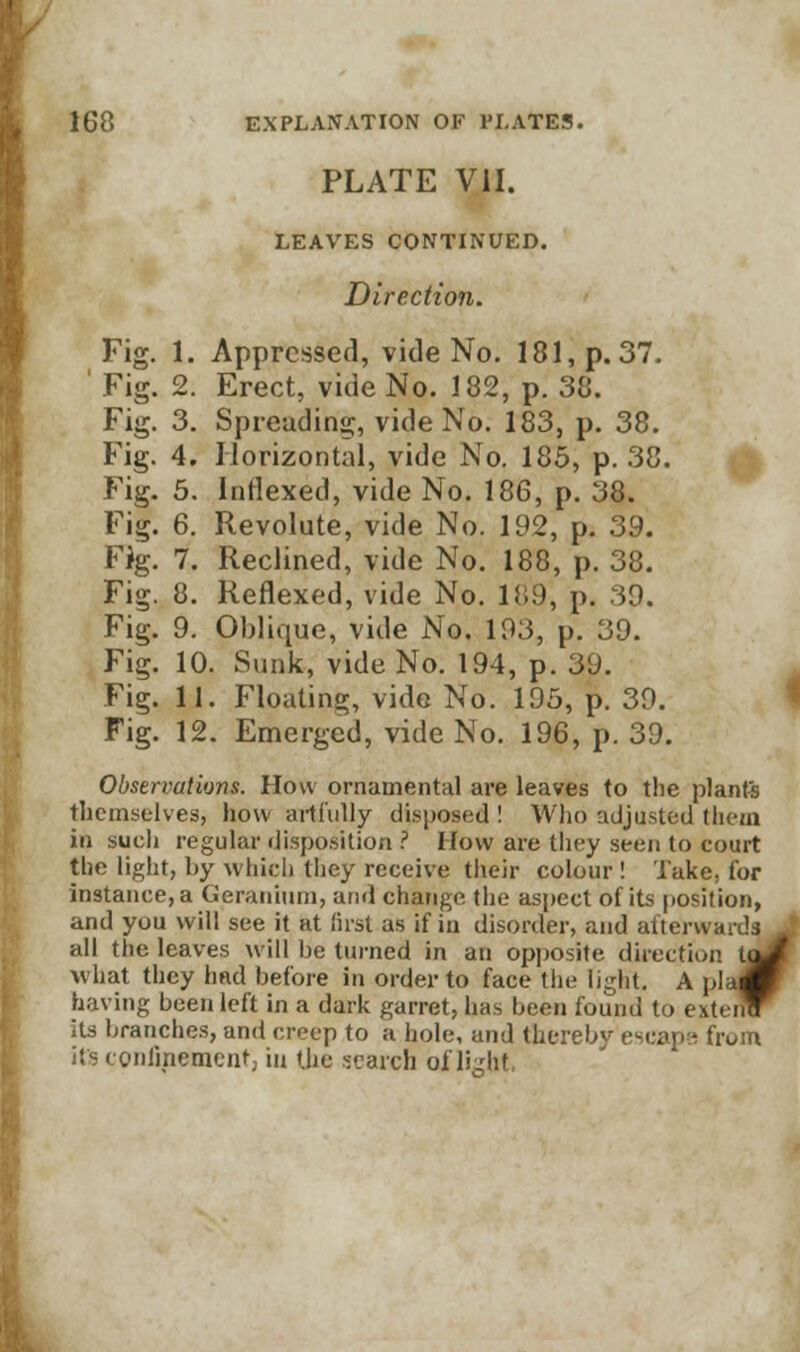 PLATE VII. LEAVES CONTINUED. Direction. Fig. 1. Appressed, vide No. 181, p. 37. ' Fig. 2. Erect, vide No. 182, p. 38. Fig. 3. Spreading, vide No. 183, p. 38. Fig. 4. Horizontal, vide No. 185, p. 38. Fig. 5. Indexed, vide No. 186, p. 38. Fig. 6. Revolute, vide No. 192, p. 39. Fig. 7. Reclined, vide No. 188, p. 38. Fig. 8. Reflexed, vide No. 189, p. 39. Fig. 9. Oblique, vide No. 193, p. 39. Fig. 10. Sunk, vide No. 194, p. 39. Fig. 11. Floating, vide No. 195, p. 39. Fig. 12. Emerged, vide No. 196, p. 39. Observations. How ornamental are leaves to the plants themselves, how artfully disposed ! Who adjusted them in such regular disposition ? How are they seen to court the light, by which they receive their colour ! Take, for instance, a Geranium, and change the aspect of its position, and you will see it at first as if in disorder, and afterwards all the leaves will he turned in an opposite direction tuV what they had before in order to face the light. A plajW having been left in a dark garret, has been found to e\UncT its branches, and creep to a hole, and the from its confinement) in the search of light