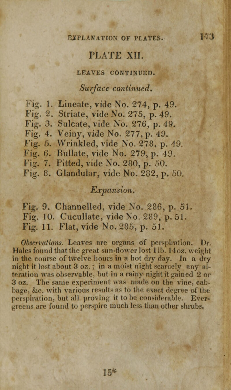 PLATE XII. LEAVES CONTINUED. Surface continued. Fig. 1. Lineate, vide No. 274, p. 49. Fig. 2. Striate, vide No. 275, p. 49. Fig. 3. Sulcate, vide No. 276, p. 49. Fig. 4. Veiny, vide No. 277, p. 49. Fig. 5. Wrinkled, vide No. 278, p. 49. Fig. 6. Bullate, vide No. 279, p. 49. Fig. 7. Pitted, vide No. 280, p. 50. Fig. 8. Glandular, vide No. 282, p. 60. Expansion. Fig. 9. Channelled, vide No. 286, p. 51. Fig. 10. Cucullate, vide No. 289, p. 51. Fig. 11. Flat, vide No. 285, p. 51. Observations. Leaves are organs of perspiration. Dr. Hales found thatlhc great sun-now n- lost 1II). 14oa. weight in the course of twelve hours in a hot dry day. In a dry night it lost about 3 oz. ; in a moist night scarcely any al- teration was observable, but in a rainy night it gained 2 or 3 oz. The same experiment was made on the vine, cab- bage, kc with various results as to the exact degree of the perspiration, but all proving it to be considerable. Ever- greens are found to perspire much less tlian other shrubs, 15*