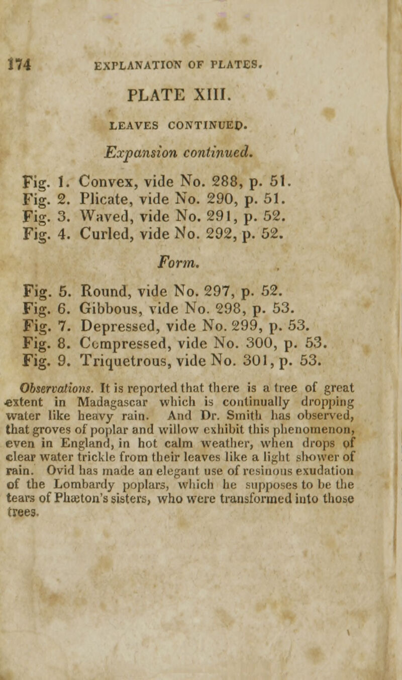 PLATE XIII. LEAVES CONTINUED. Expansion continued. Fig. I. Convex, vide No. 288, p. 51. Fig. 2. Plicate, vide No. 290, p. 51. Fig. 3. Waved, vide No. 291, p. 52. Fig. 4. Curled, vide No. 292, p. 52. Form. Fig. 5. Round, vide No. 297, p. 52. Fig. 6. Gibbous, vide No. 298, p. 53. Fig. 7. Depressed, vide No. 299, p. 53. Fig. 8. Compressed, vide No. 300, p. 53. Fig. 9. Triquetrous, vide No. 301, p. 53. Observations. It is reported that there is a tree of great extent in Madagascar which is continually dropping water like heavy rain. And Dr. Smith has observed, that groves of poplar and willow exhibit this phenomenon, even in England, in hot calm weather, when drops of clear water trickle from their leaves like a lif<lit shower of rain. Ovid has made an elegant use of resinous exudation of the Lombardy poplars, which he supposes to be the tears of Phaiton's sisters, who were transformed into those trees.