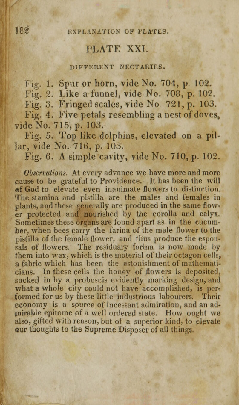 PLATE XXI. DIFFERENT NECTARIES. Fig. 1. Spur or horn, vide No. 704, p, 102. Fig. 2. Like a funnel, vide No. 708, p. 102. Fig. 3. Fringed scales, vide No 721, p. 103. Fig. 4. Five petals resembling a nest of doves,, vide No. 715, p. 103. Fig. 5. Top like dolphins, elevated on a pil- lar, vide No. 716, p. 103. Fig. 6. A simple cavity, vide No. 710, p. 102. Observations. At every advance we have more and more cause to be grateful to Providence. It has been the will «f God to elevate even inanimate flowers to distinction. The stamina and pistilla are the males and females in plants, and these generally are produced in the same flow- er protected ;md nourished by the corolla and calyx. Sometimes these organs are found apart as in the cucum- ber, when bees carry the farina of the male flower to the pistilla of the female flow er, and thus produce the espou- sals of flowers. The residuary farina is now made by them into wax, which is the material of their octagon cells, a fabric which has been the astonishment of mathemati- cians. In these cells the honey of flowers is deposited, sucked in by a proboscis evidently marking design, and what a whole city could not have accomplished, is per- formed for us by these little industrious labourers. Their economy is a source of incessant admiration, and an ad- mirable epitome of a well ordered state. How ought we also, gifted with reason, but of a superior kind, to elevate qur thoughts to the Supreme Disposer of all things.