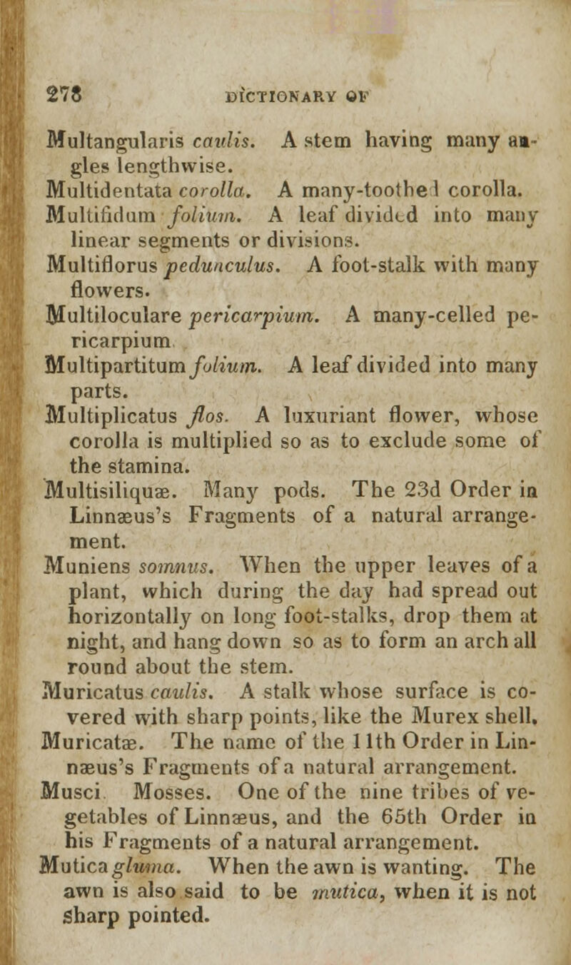 Multangularis caidis. A stem having many aa- gles lengthwise. Multidentata corolla. A many-toothe 1 corolla. Multifidum folium. A leaf divided into many linear segments or divisions. Multiflorus peduaculus. A foot-stalk with many flowers. Blultiloculare pericarpium. A many-celled pe- ricarpium Multipartitum/y/i«OT. A leaf divided into many parts. Multiplicatus Jlos. A luxuriant flower, whose corolla is multiplied so as to exclude some of the stamina. Multisiliquae. Many pods. The 23d Order in Linnaeus's Fragments of a natural arrange- ment. Muniens somnus. When the upper leaves of a plant, which during the day had spread out horizontally on long foot-stalks, drop them at night, and hang down so as to form an arch all round about the stem. Muricatus caulis. A stalk whose surface is co- vered with sharp points, like the Murex shell. Muricatae. The name of the 11th Order in Lin- naeus's Fragments of a natural arrangement. Musci Mosses. One of the nine tribes of ve- getables of Linnaeus, and the 65th Order in his Fragments of a natural arx'angement. Mutica glwna. When the awn is wanting. The awn is also said to be mutica, when it is not Sharp pointed.