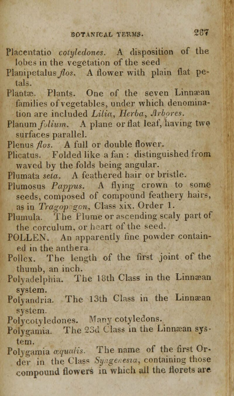 Placentatio cotyledones. A disposition of the lobes in the vegetation of the seed Planipetalus Jios. A flower with plain flat pe- tals. Plantac. Plants. One of the seven Linnaean families of vegetables, under which denomina- tion are included Lilia, Herba, Jirbores. Planum folium. A plane or flat leaf, having two surfaces parallel. Plenus flus. A full or double flower. Plicatus. Folded like a fan : distinguished from waved by the folds being angular. Plumata seta. A feathered hair or bristle. Plumosus Pappus. A flying crown to some seeds, composed of compound feathery hairs, as in Tragop gen. Class xix. Order 1. Plumula. The flume or ascending scaly part of the corculum, or heart of the seed. POLLEN. An apparently fine powder contain- ed in the anthera Pollex. The length of the first joint of the thumb, an inch. Polyadelphia. The 18th Class in the Linnaean system. Polyandria. The 13th Class in the Linnaean system. Polycotyledones. Many cotyledons. Polygamia. The 23d Class in the Linnaean sys- tem. Polygamia vquaiis. The name of the first Or- der in the Class Sij::ge,.esta, containing those compound flower^ in which all the florets are