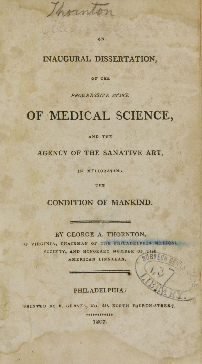 7'he ?>i AN INAUGURAL DISSERTATION, PROGRESSIVE STATE OF MEDICAL SCIENCE, AND THE AGENCY OF THE SANATIVE ART, IN MELIORATING CONDITION OF MANKIND, BY GEORGE A. THORNTON, OF VIRGINIA, CHAIRMAN OF THE PH/tADELPHIA MEDICAL SOCIETY, AND HONORARY MEMBER OF T.HJE AMERICAN LINNAEAN. f \ _ * PHILADELPHIA: i'RINT^D BY B. GRAVES, NO. 40, NORTH FOURTN-STtEBT. ♦♦♦♦♦♦♦♦♦♦♦♦ 1807-