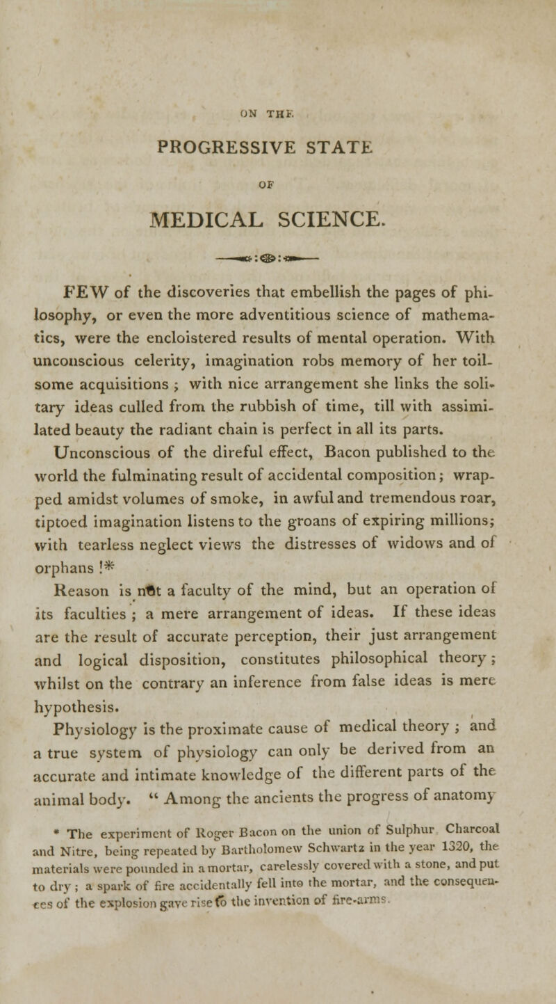 ON THi- PROGRESSIVE STATE OF MEDICAL SCIENCE. FEW of the discoveries that embellish the pages of phi- losophy, or even the more adventitious science of mathema- tics, were the encloistered results of mental operation. With unconscious celerity, imagination robs memory of her toil- some acquisitions ; with nice arrangement she links the soli- tary ideas culled from the rubbish of time, till with assimi- lated beauty the radiant chain is perfect in all its parts. Unconscious of the direful effect, Bacon published to the world the fulminating result of accidental composition; wrap- ped amidst volumes of smoke, in awful and tremendous roar, tiptoed imagination listens to the groans of expiring millions; with tearless neglect views the distresses of widows and of orphans!* Reason is nUt a faculty of the mind, but an operation of its faculties ; a mere arrangement of ideas. If these ideas are the result of accurate perception, their just arrangement and logical disposition, constitutes philosophical theory; whilst on the contrary an inference from false ideas is mere hypothesis. Physiology is the proximate cause of medical theory ; and a true system of physiology can only be derived from an accurate and intimate knowledge of the different parts of the animal body.  Among the ancients the progress of anatomy * The experiment of Roger Bacon on the union of Sulphur Charcoal and Nitre, being repeated by Bartholomew Schwartz in the year 1320, the materials were pounded in a mortar, carelessly covered with a stone, and put to dry ; a spark of fire accidentally fell into the mortar, and the consequen- ces of the explosion gave risefo the invention of fire-arms.