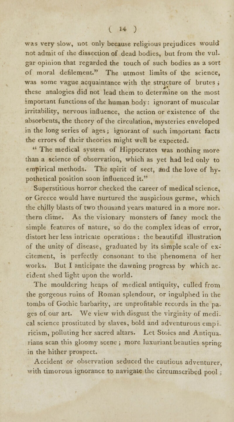 ( w ) was very slow, not only because religious prejudices would not admit of the dissection of dead bodies, but from the vul- gar opinion that regarded the touch of such bodies as a sort of moral defilement. The utmost limits of the science, was some vague acquaintance with the structure of brutes j these analogies did not lead them to determine on the most important functions of the human body: ignorant of muscular irritability, nervous influence, the action or existence of the absorbents, the theory of the circulation, mysteries enveloped in the long series of ages; ignorant of such important facts the errors of their theories might well be expected.  The medical system of Hippocrates was nothing more than a science of observation, which as yet had led only to empirical methods. The spirit of sect, jmd the love of hy- pothetical position soon influenced it. Superstitious horror checked the career of medical science, or Greece would have nurtured the auspicious germe, which the chilly blasts of two thousand years matured in a more nor- thern clime. As the visionary monsters of fancy mock the simple features of nature, so do the complex ideas of error, distort her less intricate operations : the beautiful illustration of the unity of disease, graduated by its simple scale of ex- citement, is perfectly consonant to the phenomena of her works. But I anticipate the dawning progress by which ac- cident shed light upon the world. The mouldering heaps of medical antiquity, culled from the gorgeous ruins of Roman splendour, or ingulphed in the tombs of Gothic barbarity, are unprofitable records in the pa- ges of our art. We view with disgust the virginity of medi- cal science prostituted by slaves, bold and adventurous empi- ricism, polluting her sacred altars. Let Stoics and Antiqua- rians scan this gloomy scene ; more luxuriant beauties spring- in the hither prospect. Accident or observation seduced the cautious adventurer, with timorous ignorance to navigate the circumscribed pool ;