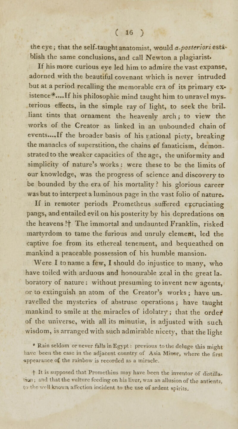 the eye; that the self-taught anatomist, would a-posteriori esta- blish the same conclusions, and call Newton a plagiarist. If his more curious eye led him to admire the vast expanse, adorned with the beautiful covenant which is never intruded but at a period recalling the memorable era of its primary ex- istence*....If his philosophic mind taught him to unravel mys- terious effects, in the simple ray of light, to seek the bril- liant tints that ornament the heavenly arch; to view the works of the Creator as linked in an unbounded chain of events....If the broader basis of his rational piety, breaking the manacles of superstition, the chains of fanaticism, demon- strated to the weaker capacities of the age, the uniformity and simplicity of nature's works : were these to be the limits of our knowledge, was the progress of science and discovery to be bounded by the era of his mortality ? his glorious career was but to interpret a luminous page in the vast folio of nature. If in remoter periods Prometheus suffered excruciating pangs, and entailed evil on his posterity by his depredations on the heavens !f The immortal and undaunted Franklin, risked martyrdom to tame the furious and unruly element, led the captive foe from its ethereal tenement, and bequeathed on mankind a peaceable possession of his humble mansion. Were I to name a few, I should do injustice to many, who have toiled with arduous and honourable zeal in the great la- boratory of nature : without presuming to invent new agents, or to extinguish an atom of the Creator's works ; have un- ravelled the mysteries of abstruse operations j have taught mankind to smile at the miracles of idolatry ; that the order1 of the universe, with all its minutiae, is adjusted with such wisdom, is arranged with such admirable nicety, that the light * Rain seldom or never falls In Egypt: previous to the deluge this might have been the case in the adjacent country of Asia Minor, where the first appearance of the rainbow is recorded as a miracle. f It is supposed that Promethius may have been the inventor of distilla. t»ODi; and that the vulture feeding on his liver, was an allusion of the antients, to the well known, affection incident to the use of ardent spirits.