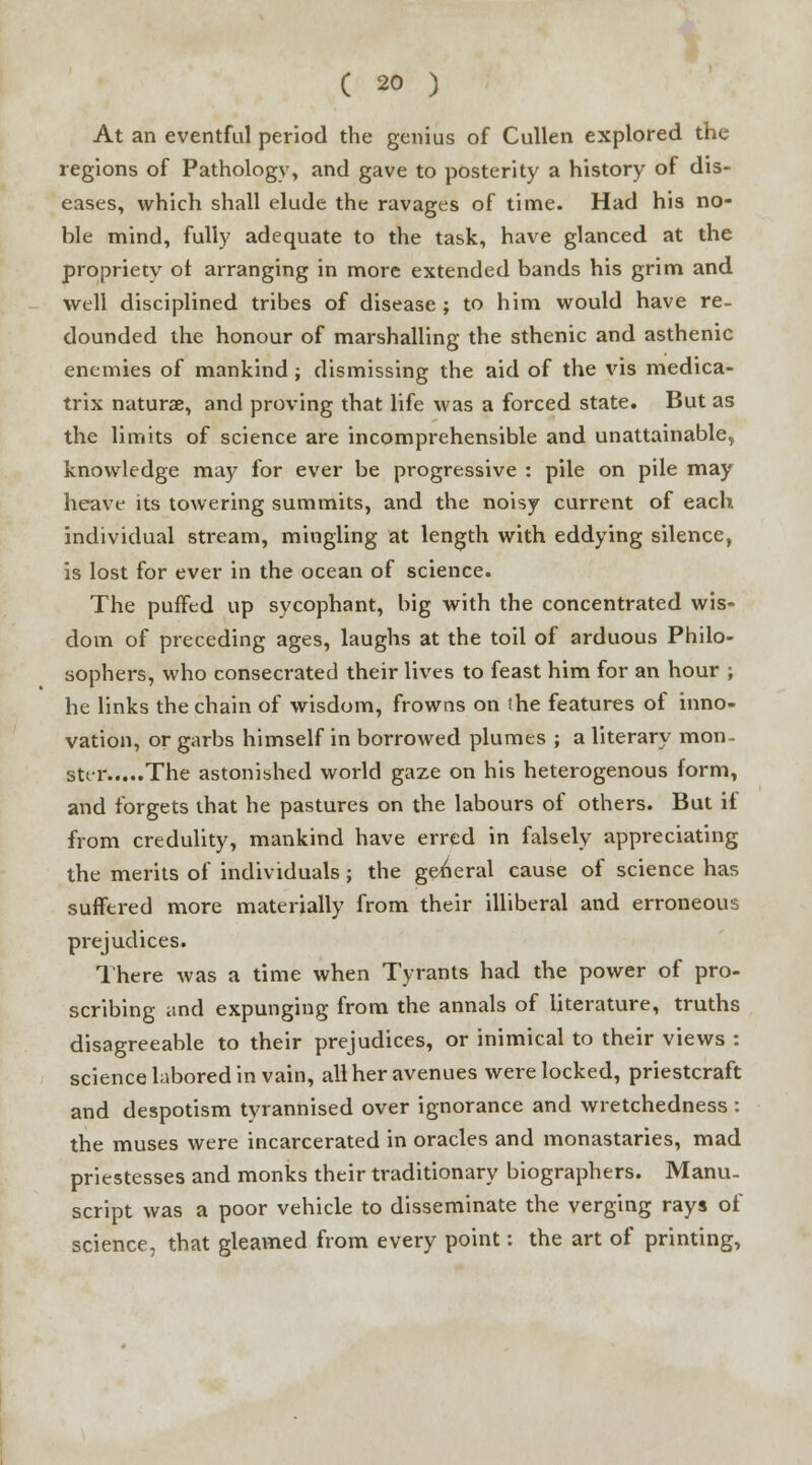 At an eventful period the genius of Cullen explored the regions of Pathology, and gave to posterity a history of dis- eases, which shall elude the ravages of time. Had his no- ble mind, fully adequate to the task, have glanced at the propriety ot arranging in more extended bands his grim and well disciplined tribes of disease ; to him would have re- dounded the honour of marshalling the sthenic and asthenic enemies of mankind ; dismissing the aid of the vis medica- trix naturae, and proving that life was a forced state. But as the limits of science are incomprehensible and unattainable, knowledge may for ever be progressive : pile on pile may heave its towering summits, and the noisy current of each individual stream, mingling at length with eddying silence, is lost for ever in the ocean of science. The puffed up sycophant, big with the concentrated wis- dom of preceding ages, laughs at the toil of arduous Philo- sophers, who consecrated their lives to feast him for an hour ; he links the chain of wisdom, frowns on the features of inno- vation, or garbs himself in borrowed plumes ; a literary mon- ster The astonished world gaze on his heterogenous form, and forgets that he pastures on the labours of others. But il from credulity, mankind have erred in falsely appreciating the merits of individuals ; the general cause of science has suffered more materially from their illiberal and erroneous prejudices. There was a time when Tyrants had the power of pro- scribing and expunging from the annals of literature, truths disagreeable to their prejudices, or inimical to their views : science labored in vain, all her avenues were locked, priestcraft and despotism tyrannised over ignorance and wretchedness: the muses were incarcerated in oracles and monastaries, mad priestesses and monks their traditionary biographers. Manu- script was a poor vehicle to disseminate the verging rays of science, that gleamed from every point: the art of printing,