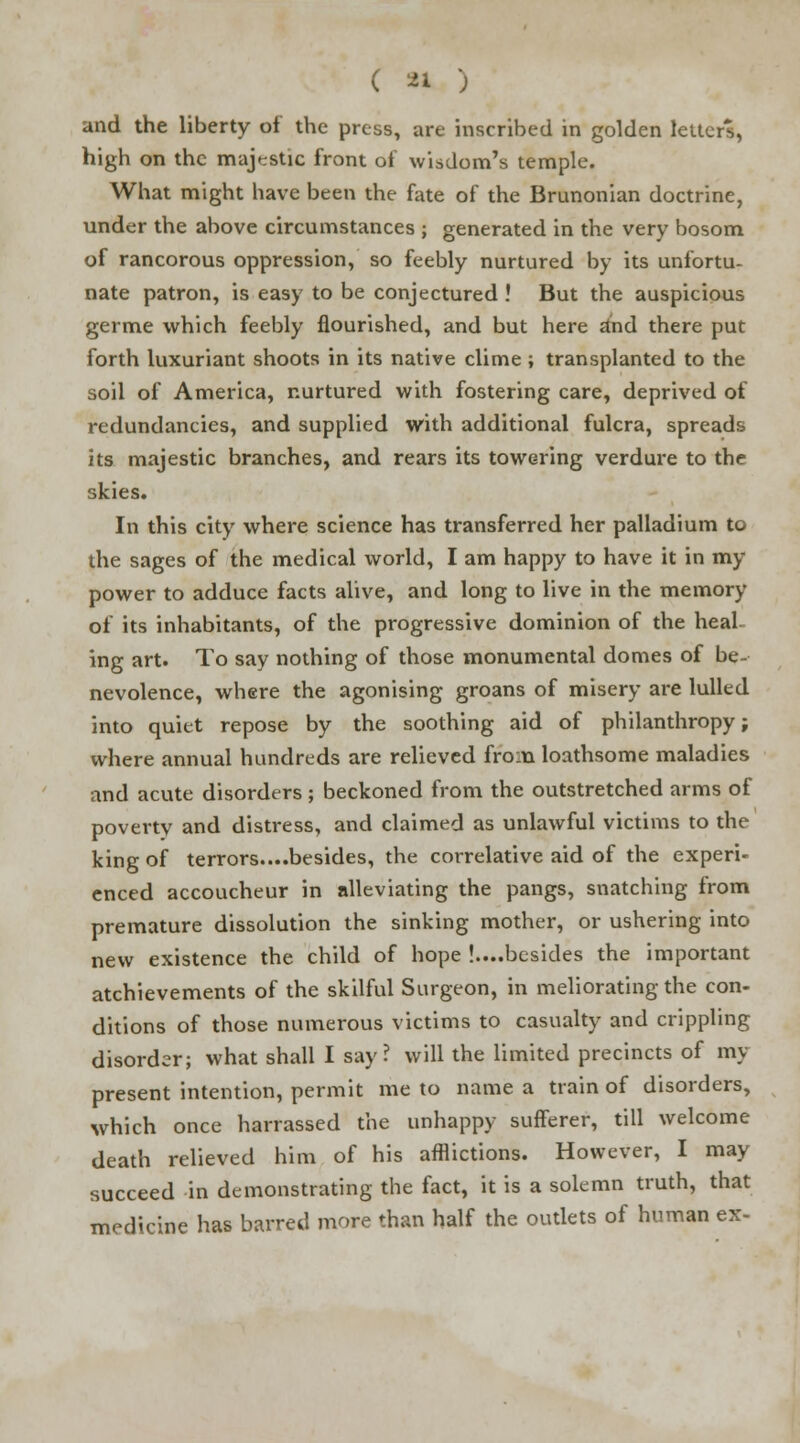 and the liberty of the press, are inscribed in golden letters, high on the majestic front of wisdom's temple. What might have been the fate of the Brunonian doctrine, under the above circumstances ; generated in the very bosom of rancorous oppression, so feebly nurtured by its unfortu- nate patron, is easy to be conjectured ! But the auspicious germe which feebly nourished, and but here and there put forth luxuriant shoots in its native clime ; transplanted to the soil of America, nurtured with fostering care, deprived of redundancies, and supplied with additional fulcra, spreads its majestic branches, and rears its towering verdure to the skies. In this city where science has transferred her palladium to the sages of the medical world, I am happy to have it in my power to adduce facts alive, and long to live in the memory of its inhabitants, of the progressive dominion of the heal ing art. To say nothing of those monumental domes of be- nevolence, where the agonising groans of misery are lulled into quiet repose by the soothing aid of philanthropy; where annual hundreds are relieved from loathsome maladies and acute disorders ; beckoned from the outstretched arms of poverty and distress, and claimed as unlawful victims to the king of terrors....besides, the correlative aid of the experi- enced accoucheur in alleviating the pangs, snatching from premature dissolution the sinking mother, or ushering into new existence the child of hope !....besides the important atchievements of the skilful Surgeon, in meliorating the con- ditions of those numerous victims to casualty and crippling disorder; what shall I say? will the limited precincts of my present intention, permit me to name a train of disorders, which once harrassed the unhappy sufferer, till welcome death relieved him of his afflictions. However, I may succeed in demonstrating the fact, it is a solemn truth, that medicine has barred more than half the outlets of human ex-