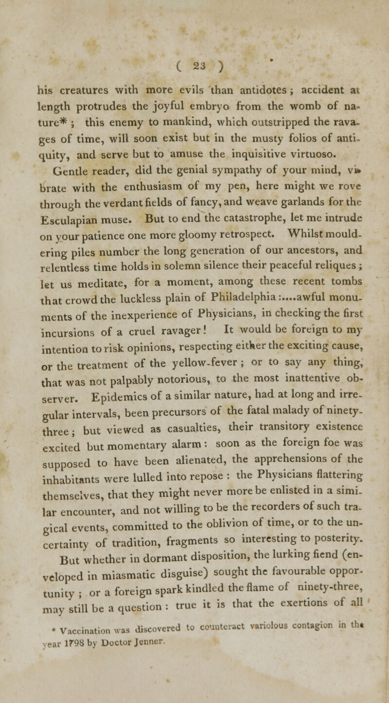 his creatures with more evils than antidotes ; accident at length protrudes the joyful embryo from the womb of na- ture* ; this enemy to mankind, which outstripped the rava- ges of time, will soon exist but in the musty folios of anti- quity, and serve but to amuse the inquisitive virtuoso. Gentle reader, did the genial sympathy of your mind, vi* brate with the enthusiasm of my pen, here might we rove through the verdant fields of fancy, and weave garlands for the Esculapian muse. But to end the catastrophe, let me intrude on your patience one more gloomy retrospect. Whilst mould- ering piles number the long generation of our ancestors, and relentless time holds in solemn silence their peaceful reliques ; let us meditate, for a moment, among these recent tombs that crowd the luckless plain of Philadelphia:....awful monu- ments of the inexperience of Physicians, in checking the first incursions of a cruel ravager! It would be foreign to my intention to risk opinions, respecting either the exciting cause, or the treatment of the yellow-fever ; or to say any thing, that was not palpably notorious, to the most inattentive ob- server. Epidemics of a similar nature, had at long and irre- gular intervals, been precursors of the fatal malady of ninety- three ; but viewed as casualties, their transitory existence excited but momentary alarm: soon as the foreign foe was supposed to have been alienated, the apprehensions of the inhabitants were lulled into repose : the Physicians flattering themselves, that they might never more be enlisted in a simi- lar encounter, and not willing to be the recorders of such tra. gical events, committed to the oblivion of time, or to the un- certainty of tradition, fragments so interesting to posterity. But whether in dormant disposition, the lurking fiend (en- veloped in miasmatic disguise) sought the favourable oppor. tunity; or a foreign spark kindled the flame of ninety-three, may still be a question : true it is that the exertions of all * Vaccination was discovered to counteract variolous contagion in tht vear 1?98 by Doctor Jenner.