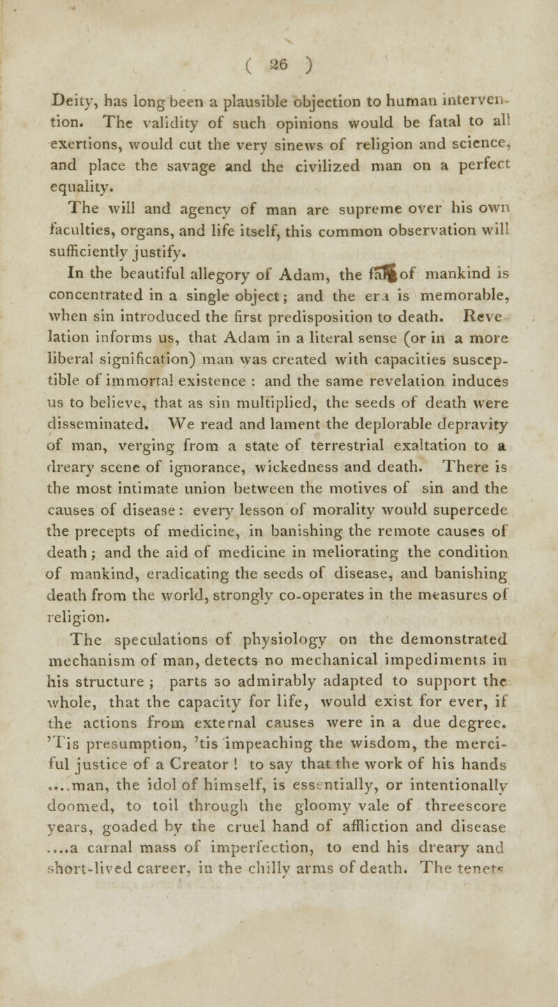 Deity, has long been a plausible objection to human interven- tion! The validity of such opinions would be fatal to all exertions, would cut the very sinews of religion and science, and place the savage and the civilized man on a perfect equality. The will and agency of man are supreme over his own faculties, organs, and life itself, this common observation will sufficiently justify. In the beautiful allegory of Adam, the fa^of mankind is concentrated in a single object; and the er i is memorable, when sin introduced the first predisposition to death. Reve lation informs us, that Adam in a literal sense (or in a more liberal signification) man was created with capacities suscep- tible of immortal existence : and the same revelation induces us to believe, that as sin multiplied, the seeds of death were disseminated. We read and lament the deplorable depravity of man, verging from a state of terrestrial exaltation to a dreary scene of ignorance, wickedness and death. There is the most intimate union between the motives of sin and the causes of disease : every lesson of morality would supercede the precepts of medicine, in banishing the remote causes of death; and the aid of medicine in meliorating the condition of mankind, eradicating the seeds of disease, and banishing death from the world, strongly co-operates in the measures of religion. The speculations of physiology on the demonstrated mechanism of man, detects no mechanical impediments in his structure ; parts so admirably adapted to support the whole, that the capacity for life, would exist for ever, if the actions from external causes were in a due degree. 'Tis presumption, 'tis impeaching the wisdom, the merci- ful justice of a Creator ! to say that the work of his hands ....man, the idol of himself, is essentially, or intentionally doomed, to toil through the gloomy vale of threescore years, goaded by the cruel hand of affliction and disease ....a carnal mass of imperfection, to end his dreary and short-lived career, in the chillv arms of death. The tenet*