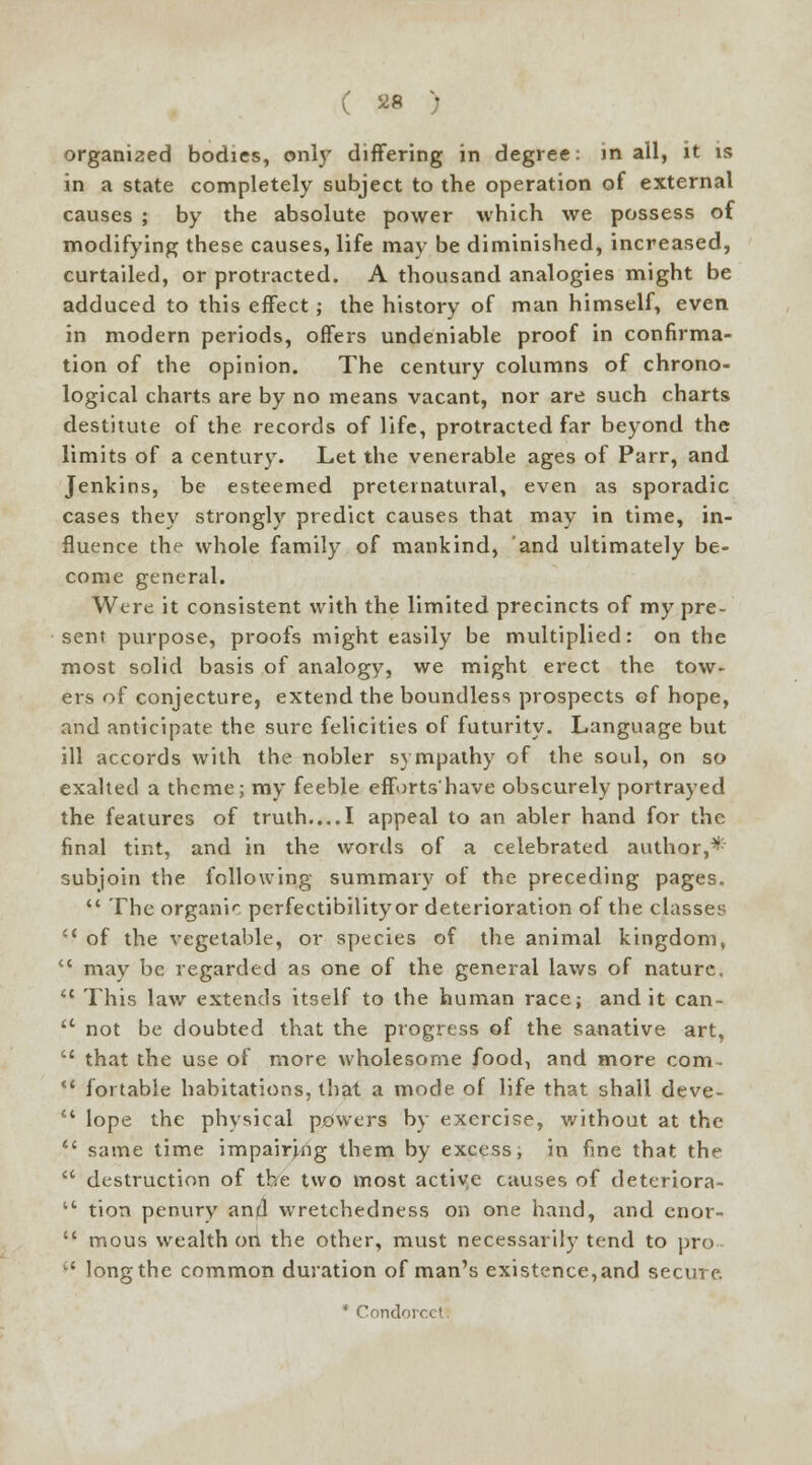organized bodies, only differing in degree: m all, it is in a state completely subject to the operation of external causes ; by the absolute power which we possess of modifying these causes, life may be diminished, increased, curtailed, or protracted. A thousand analogies might be adduced to this effect ; the history of man himself, even in modern periods, offers undeniable proof in confirma- tion of the opinion. The century columns of chrono- logical charts are by no means vacant, nor are such charts destitute of the records of life, protracted far beyond the limits of a century. Let the venerable ages of Parr, and Jenkins, be esteemed preternatural, even as sporadic cases they strongly predict causes that may in time, in- fluence the whole family of mankind, and ultimately be- come general. Were it consistent with the limited precincts of my pre- sent purpose, proofs might easily be multiplied: on the most solid basis of analogy, we might erect the tow- ers of conjecture, extend the boundless prospects of hope, and anticipate the sure felicities of futurity. Language but ill accords with the nobler sympathy of the soul, on so exalted a theme; my feeble efforts'have obscurely portrayed the features of truth....I appeal to an abler hand for the final tint, and in the words of a celebrated author,* subjoin the following summary of the preceding pages.  The organic perfectibility or deterioration of the classes ii of the vegetable, or species of the animal kingdom, <c may be regarded as one of the general laws of nature.  This law extends itself to the human race; and it can- 11 not be doubted that the progress of the sanative art,  that the use of more wholesome food, and more com-  fortable habitations, that a mode of life that shall deve-  lope the physical powers by exercise, without at the *' same time impairing them by excess; in fine that the  destruction of the two most active causes of deteriora-  tion penury an|(l wretchedness on one hand, and cnor-  mous wealth on the other, must necessarily tend to pro c' long the common duration of man's existence,and secure. * Condorcct.