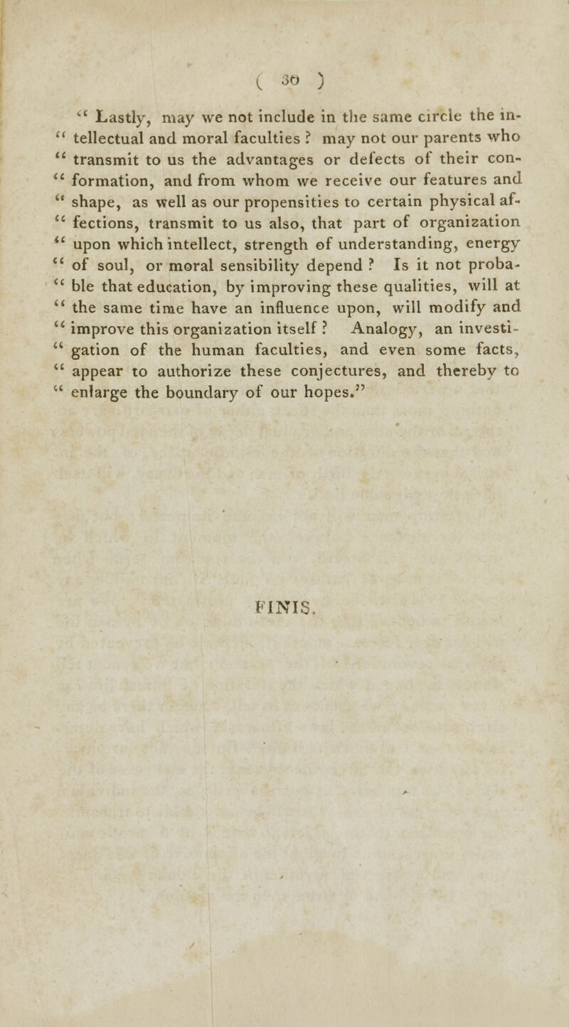 tC Lastly, may we not include in the same circle the in- tellectual and moral faculties ? may not our parents who transmit to us the advantages or defects of their con- formation, and from whom we receive our features and shape, as well as our propensities to certain physical af- fections, transmit to us also, that part of organization upon which intellect, strength of understanding, energy of soul, or moral sensibility depend ? Is it not proba- ble that education, by improving these qualities, will at the same time have an influence upon, will modify and improve this organization itself ? Analogy, an investi- gation of the human faculties, and even some facts, appear to authorize these conjectures, and thereby to enlarge the boundary of our hopes. FINIS.