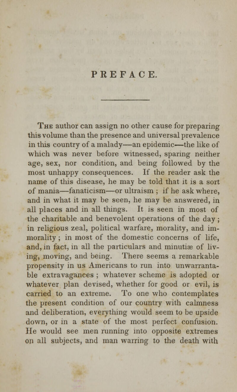 PREFACE. The author can assign no other cause for preparing this volume than the presence and universal prevalence in this country of a malady—an epidemic—the like of which was never before witnessed, sparing neither age, sex, nor condition, and being followed by the most unhappy consequences. If the reader ask the name of this disease, he may be told that it is a sort of mania—fanaticism—or ultraism ; if he ask where, and in what it may be seen, he may be answered, in all places and in all things. It is seen in most of the charitable and benevolent operations of the day; in religious zeal, political warfare, morality, and im- morality ; in most of the domestic concerns of life, and, in fact, in all the particulars and minutiae of liv- ing, moving, and being. There seems a remarkable propensity in us Americans to run into unwarranta- ble extravagances ; whatever scheme is adopted or whatever plan devised, whether for good or evil, is carried to an extreme. To one who contemplates the present condition of our country with calmness and deliberation, everything would seem to be upside down, or in a state of the most perfect confusion. He would see men running into opposite extremes on all subjects, and man warring to the death with