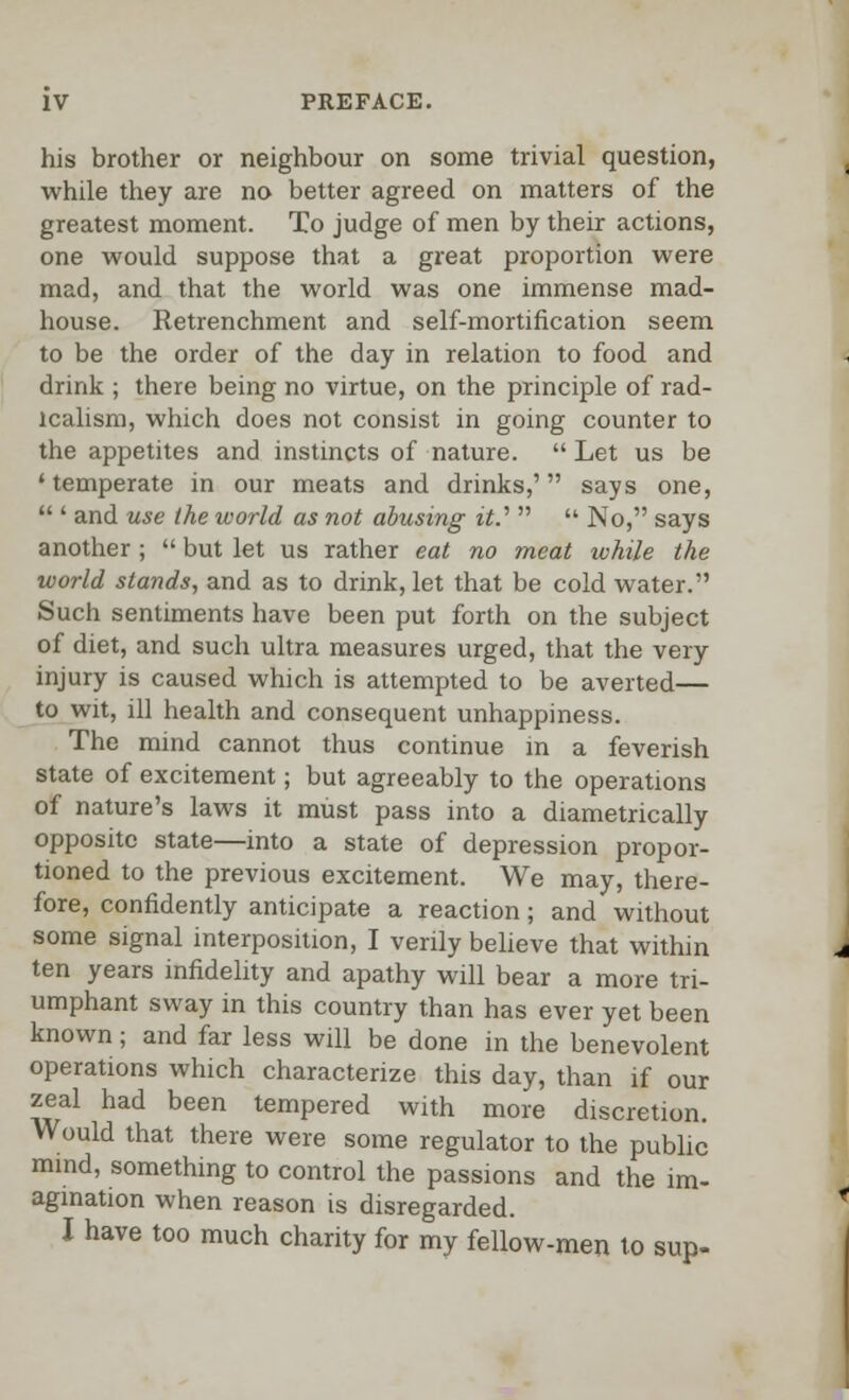 his brother or neighbour on some trivial question, while they are no better agreed on matters of the greatest moment. To judge of men by their actions, one would suppose that a great proportion were mad, and that the world was one immense mad- house. Retrenchment and self-mortification seem to be the order of the day in relation to food and drink ; there being no virtue, on the principle of rad- icalism, which does not consist in going counter to the appetites and instincts of nature.  Let us be ' temperate in our meats and drinks,' says one,  ' and use the world as not abusing it.''   No, says another ;  but let us rather eat no meat while the world stands, and as to drink, let that be cold water. Such sentiments have been put forth on the subject of diet, and such ultra measures urged, that the very injury is caused which is attempted to be averted— to wit, ill health and consequent unhappiness. The mind cannot thus continue m a feverish state of excitement; but agreeably to the operations of nature's laws it must pass into a diametrically opposite state—into a state of depression propor- tioned to the previous excitement. We may, there- fore, confidently anticipate a reaction; and without some signal interposition, I verily believe that within ten years infidelity and apathy will bear a more tri- umphant sway in this country than has ever yet been known; and far less will be done in the benevolent operations which characterize this day, than if our zeal had been tempered with more discretion. Would that there were some regulator to the public mind, something to control the passions and the im- agination when reason is disregarded. I have too much charity for my fellow-men to sup-