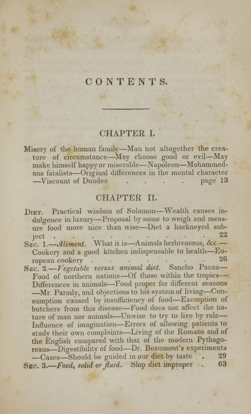 CONTENTS. CHAPTER I. Misery of the human family—Man not altogether the crea- ture of circumstance—May choose good or evil—May make himself happy or miserable—Napoleon—Mohammed- ans fatalists—Original differences in the mental character —Viscount of Dundee .... page 13 CHAPTER II. Diet. Practical wisdom of Solomon—Wealth causes in- dulgence in luxury—Proposal by some to weigh and meas- ure food more nice than wise—Diet a hackneyed sub- ject 22 Sec. 1.—Aliment. What it is—Animals herbivorous, &c.— Cookery and a good kitchen indispensable to health—Eu- ropean cookery ....... 26 Sec. 2.—Vegetable versus animal diet. Sancho Panza— Food of northern nations—Of those within the tropics— Differences in animals—Food proper for different seasons —Mr. Parmly, and objections to his system of living—Con- sumption caused by insufficiency of food—Exemption of butchers from this disease—Food does not affect the na- ture of man nor animals—Unwise to try to live by rule— Influence of imagination—Errors of allowing patients to study their own complaints—Living of the Romans and of the English compared with that of the modern Pythago- reans—Digestibility of food—Dr. Beaumont's experiments —Cases—Should be guided in our diet by taste . 29 Sec. 3.—Food, solid or fluid. Slop diet improper . 63