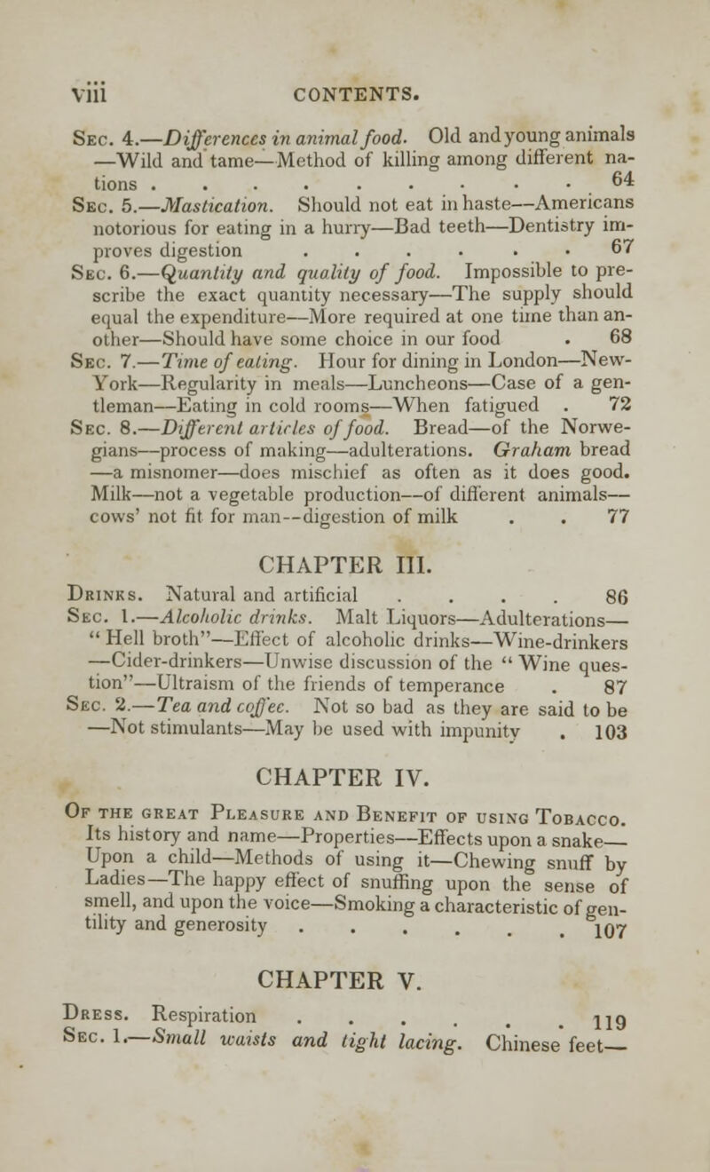 Sec. 4.—Differences in animal food. Old and young animals —Wild and'tame—Method of killing among different na- tions .64 Sec. 5.—Mastication. Should not eat in haste—Americans notorious for eating in a hurry—Bad teeth—Dentistry im- proves digestion .... . . 67 Sec. 6.—Quantity and. quality of food. Impossible to pre- scribe the exact quantity necessary—The supply should equal the expenditure—More required at one time than an- other—Should have some choice in our food . 68 Sec. 7.—Time of eating. Hour for dining in London—New- York—Regularity in meals—Luncheons—Case of a gen- tleman—Eating in cold rooms—When fatigued . 72 Sec. 8.—Different articles of food. Bread—of the Norwe- gians—process of making—adulterations. Graham bread —a misnomer—does mischief as often as it does good. Milk—not a vegetable production—of different animals— cows' not fit for man--digestion of milk . . 77 CHAPTER III. Drinks. Natural and artificial .... 86 Sec. 1.—Alcoholic drinks. Malt Liquors—Adulterations—  Hell broth—Effect of alcoholic drinks—Wine-drinkers —Cider-drinkers—Unwise discussion of the  Wine ques- tion—Ultraism of the friends of temperance . 87 Sec 2.—Tea and coffee. Not so bad as they are said to be —Not stimulants—May be used with impunity . 103 CHAPTER IV. Of the great Pleasure and Benefit of using Tobacco. Its history and name—Properties—Effects upon a snake— Upon a child—Methods of using it—Chewing snuff by Ladies—The happy effect of snuffing upon the sense of smell, and upon the voice—Smoking a characteristic of gen- tility and generosity ...... 107 CHAPTER V. Dress. Respiration .... jjg Sec 1.—Small waists and tight lacing. Chinese feet—