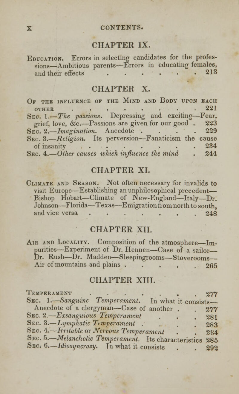 CHAPTER IX. Education. Errors in selecting candidates for the profes- sions—Ambitious parents—Errors in educating females, and their effects . . . . • .213 CHAPTER X. Of the influence of the Mind and Body upon each othee . . • • • • • • 221 Sec. 1.—The passions. Depressing and exciting—Fear, grief, love, &c.—Passions are given for our good . 223 Sec. 2.—Imagination. Anecdote .... 229 Sec. 3.—Religion. Its perversion—Fanaticism the cause of insanity ........ 234 Sec 4.—Other causes which influence the mind . 244 CHAPTER XI. Climate and Season. Not often necessary for invalids to visit Europe—Establishing an unphilosophical precedent— Bishop Hobart—Climate of New-England—Italy—Dr. Johnson—Florida—Texas—Emigration from north to south, and vice versa ....... 248 CHAPTER XII. Air and Locality. Composition of the atmosphere—Im- purities—Experiment of Dr. Hennen—Case of a sailor— Dr. Rush—Dr. Madden—Sleepingrooms—Stoverooms— Air of mountains and plains ..... 265 CHAPTER XIII. Temperament •••.... 277 Sec 1.—Sanguine Temperament. In what it consists Anecdote of a clergyman—Case of another . . 277 Sec 2.—Exsanguious Temperament . . . 281 Sec 3.—Lymphatic Temperament .... 283 Sec 4.—Irritable or Nervous Temperament . . 284 Sec 5.—Melancholic Temperament. Its characteristics 285 Sec. 6.—Idiosyncrasy. Tn what it consists . . 292