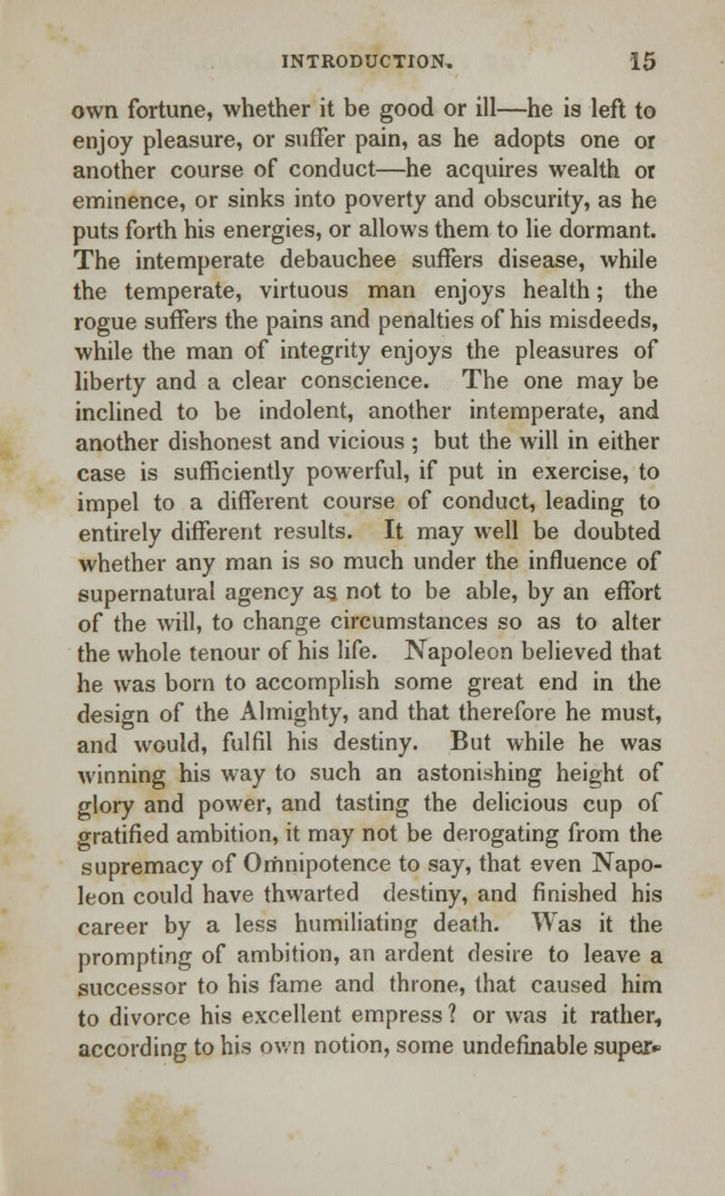 own fortune, whether it be good or ill—he is left to enjoy pleasure, or suffer pain, as he adopts one or another course of conduct—he acquires wealth or eminence, or sinks into poverty and obscurity, as he puts forth his energies, or allows them to lie dormant. The intemperate debauchee suffers disease, while the temperate, virtuous man enjoys health; the rogue suffers the pains and penalties of his misdeeds, while the man of integrity enjoys the pleasures of liberty and a clear conscience. The one may be inclined to be indolent, another intemperate, and another dishonest and vicious ; but the will in either case is sufficiently powerful, if put in exercise, to impel to a different course of conduct, leading to entirely different results. It may well be doubted whether any man is so much under the influence of supernatural agency as. not to be able, by an effort of the will, to change circumstances so as to alter the whole tenour of his life. Napoleon believed that he was born to accomplish some great end in the design of the Almighty, and that therefore he must, and would, fulfil his destiny. But while he was winning his way to such an astonishing height of glory and power, and tasting the delicious cup of gratified ambition, it may not be derogating from the supremacy of Omnipotence to say, that even Napo- leon could have thwarted destiny, and finished his career by a less humiliating death. Was it the prompting of ambition, an ardent desire to leave a successor to his fame and throne, (hat caused him to divorce his excellent empress ? or was it rather, according to his own notion, some undefinable super*