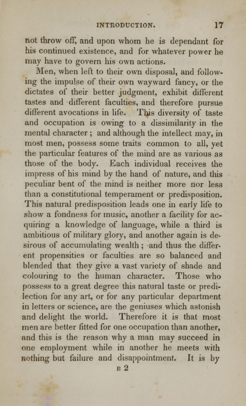 not throw off, and upon whom he is dependant for his continued existence, and for whatever power he may have to govern his own actions. Men, when left to their own disposal, and follow- ing the impulse of their own wayward fancy, or the dictates of their better judgment, exhibit different tastes and different faculties, and therefore pursue different avocations in life. This diversity of taste and occupation is owing to a dissimilarity in the mental character ; and although the intellect may, in most men, possess some traits common to all, yet the particular features of the mind are as various as those of the body. Each individual receives the impress of his mind by the hand of nature, and this peculiar bent of the mind is neither more rtor less than a constitutional temperament or predisposition. This natural predisposition leads one in early life to show a fondness for music, another a facility for ac- quiring a knowledge of language, while a third is ambitious of military glory, and another again is de- sirous of accumulating wealth ; and thus the differ- ent propensities or faculties are so balanced and blended that they give a vast variety of shade and colouring to the human character. Those who possess to a great degree this natural taste or predi- lection for any art, or for any particular department in letters or science, are the geniuses which astonish and delight the world. Therefore it is that most men are better fitted for one occupation than another, and this is the reason why a man may succeed in one employment while in another he meets with nothing but failure and disappointment. It is by b2