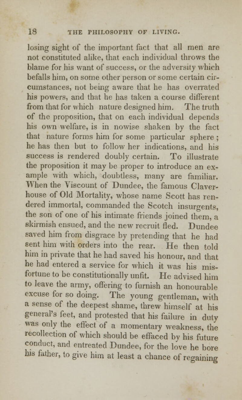 losing sight of the important fact that all men are not constituted alike, that each individual throws the blame for his want of success, or the adversity which befalls him, on some other person or some certain cir- cumstances, not being aware that he has overrated his powers, and that he has taken a course different from that for which nature designed him. The truth of the proposition, that on each individual depends his own welfare, is in nowise shaken by the fact that nature forms him for some particular sphere ; he has then but to follow her indications, and his success is rendered doubly certain. To illustrate the proposition it may be proper to introduce an ex- ample with which, doubtless, many are familiar. When the Viscount of Dundee, the famous Claver- house of Old Mortality, whose name Scott has ren- dered immortal, commanded the Scotch insurgents, the son of one of his intimate friends joined them, a skirmish ensued, and the new recruit fled. Dundee saved him from disgrace by pretending that he had sent him with orders into the rear. He then told him in private that he had saved his honour, and that he had entered a service for which it was his mis- fortune to be constitutionally unfit. He advised him to leave the army, offering to furnish an honourable excuse for so doing. The young gentleman, with a sense of the deepest shame, threw himself at his general's feet, and protested that his failure in duty was only the effect of a momentary weakness, the recollection of which should be effaced by his future conduct, and entreated Dundee, for the love he bore his father, to give him at least a chance of regaining