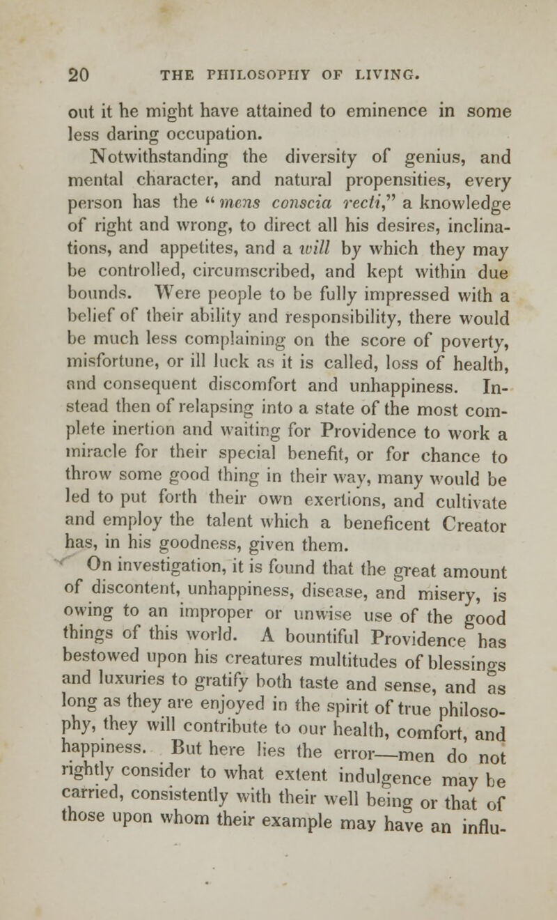 out it he might have attained to eminence in some less daring occupation. Notwithstanding the diversity of genius, and mental character, and natural propensities, every person has the  mens conscia recti a knowledge of right and wrong, to direct all his desires, inclina- tions, and appetites, and a wiU by which they may be controlled, circumscribed, and kept within due bounds. Were people to be fully impressed with a belief of their ability and responsibility, there would be much less complaining on the score of poverty, misfortune, or ill luck as it is called, loss of health, and consequent discomfort and unhappiness. In- stead then of relapsing into a state of the most com- plete inertion and waiting for Providence to work a miracle for their special benefit, or for chance to throw some good thing in their way, many would be led to put forth their own exertions, and cultivate and employ the talent which a beneficent Creator has, in his goodness, given them. ' On investigation, it is found that the great amount of discontent, unhappiness, disease, and misery, is owing to an improper or unwise use of the good things of this world. A bountiful Providence has bestowed upon his creatures multitudes of blessings and luxuries to gratify both taste and sense, and as long as they are enjoyed in the spirit of true philoso- phy, they will contribute to our health, comfort, and happiness. But here lies the error-men do not rightly consider to what extent indulgence may he earned, consistently with their well being or that of those upon whom their example may have an influ-