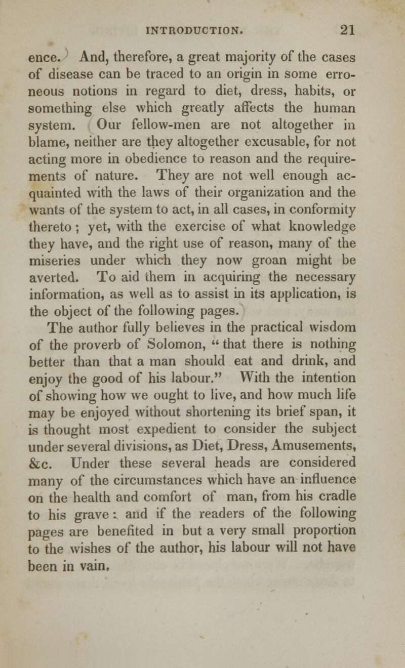 ence. And, therefore, a great majority of the cases of disease can be traced to an origin in some erro- neous notions in regard to diet, dress, habits, or something else which greatly affects the human system. Our fellow-men are not altogether in blame, neither are they altogether excusable, for not acting more in obedience to reason and the require- ments of nature. They are not well enough ac- quainted with the laws of their organization and the wants of the system to act, in all cases, in conformity thereto; yet, with the exercise of what knowledge they have, and the right use of reason, many of the miseries under which they now groan might be averted. To aid them in acquiring the necessary information, as well as to assist in its application, is the object of the following pages. The author fully believes in the practical wisdom of the proverb of Solomon,  that there is nothing better than that a man should eat and drink, and enjoy the good of his labour. With the intention of showing how we ought to live, and how much life may be enjoyed without shortening its brief span, it is thought most expedient to consider the subject under several divisions, as Diet, Dress, Amusements, &c. Under these several heads are considered many of the circumstances which have an influence on the health and comfort of man, from his cradle to his grave : and if the readers of the following pages are benefited in but a very small proportion to the wishes of the author, his labour will not have been in vain.