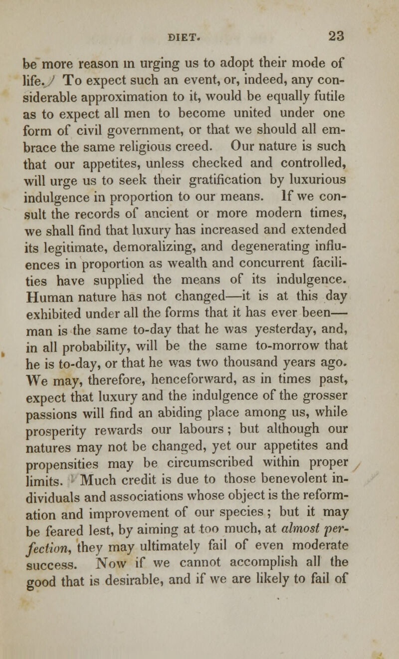 be more reason in urging us to adopt their mode of life. ' To expect such an event, or, indeed, any con- siderable approximation to it, would be equally futile as to expect all men to become united under one form of civil government, or that we should all em- brace the same religious creed. Our nature is such that our appetites, unless checked and controlled, will urge us to seek their gratification by luxurious indulgence in proportion to our means. If we con- sult the records of ancient or more modern times, we shall find that luxury has increased and extended its legitimate, demoralizing, and degenerating influ- ences in proportion as wealth and concurrent facili- ties have supplied the means of its indulgence. Human nature has not changed—it is at this day exhibited under all the forms that it has ever been— man is the same to-day that he was yesterday, and, in all probability, will be the same to-morrow that he is to-day, or that he was two thousand years ago. We may, therefore, henceforward, as in times past, expect that luxury and the indulgence of the grosser passions will find an abiding place among us, while prosperity rewards our labours; but although our natures may not be changed, yet our appetites and propensities may be circumscribed within proper limits. Much credit is due to those benevolent in- dividuals and associations whose object is the reform- ation and improvement of our species; but it may be feared lest, by aiming at too much, at almost per- fection, they may ultimately fail of even moderate success. Now if we cannot accomplish all the good that is desirable, and if we are likely to fail of