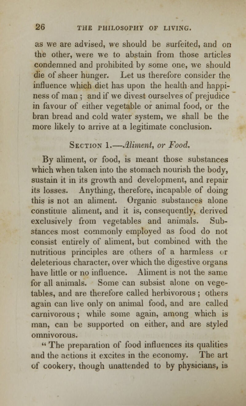 as we are advised, we should be surfeited, and on the other, were we to abstain from those articles condemned and prohibited by some one, we should die of sheer hunger. Let us therefore consider the influence which diet has upon the health and happi- ness of man ; and if we divest ourselves of prejudice in favour of either vegetable or animal food, or the bran bread and cold water system, we shall be the more likely to arrive at a legitimate conclusion. Section 1.—Aliment, or Food. By aliment, or food, is meant those substances which when taken into the stomach nourish the body, sustain it in its growth and development, and repair its losses. Anything, therefore, incapable of doing this is not an aliment. Organic substances alone constitule aliment, and it is, consequently, derived exclusively from vegetables and animals. Sub- stances most commonly employed as food do not consist entirely of aliment, but combined with the nutritious principles are others of a harmless or deleterious character, over which the digestive organs have little or no influence. Aliment is not the same for all animals. Some can subsist alone on vege- tables, and are therefore called herbivorous ; others again can live only on animal food, and are called carnivorous; while some again, among which is man, can be supported on either, and are styled omnivorous.  The preparation of food influences its qualities and the actions it excites in the economy. The art of cookery, though unattended to by physicians, is