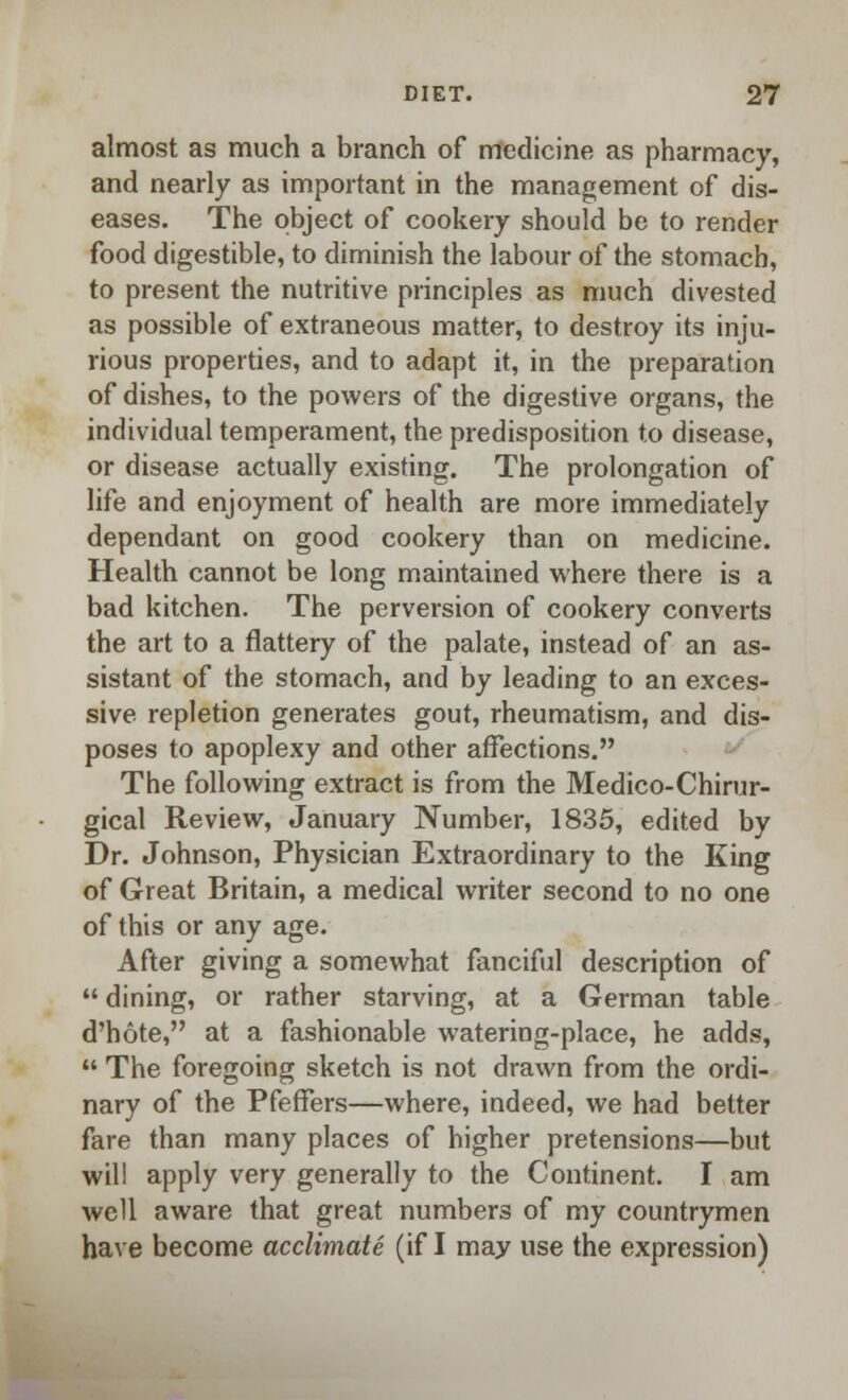 almost as much a branch of medicine as pharmacy, and nearly as important in the management of dis- eases. The object of cookery should be to render food digestible, to diminish the labour of the stomach, to present the nutritive principles as much divested as possible of extraneous matter, to destroy its inju- rious properties, and to adapt it, in the preparation of dishes, to the powers of the digestive organs, the individual temperament, the predisposition to disease, or disease actually existing. The prolongation of life and enjoyment of health are more immediately dependant on good cookery than on medicine. Health cannot be long maintained where there is a bad kitchen. The perversion of cookery converts the art to a flattery of the palate, instead of an as- sistant of the stomach, and by leading to an exces- sive repletion generates gout, rheumatism, and dis- poses to apoplexy and other affections. The following extract is from the Medico-Chirur- gical Review, January Number, 1835, edited by Dr. Johnson, Physician Extraordinary to the King of Great Britain, a medical writer second to no one of this or any age. After giving a somewhat fanciful description of  dining, or rather starving, at a German table d'hote, at a fashionable watering-place, he adds,  The foregoing sketch is not drawn from the ordi- nary of the Pfeffers—where, indeed, we had better fare than many places of higher pretensions—but will apply very generally to the Continent. I am well aware that great numbers of my countrymen have become acclimate (if I may use the expression)