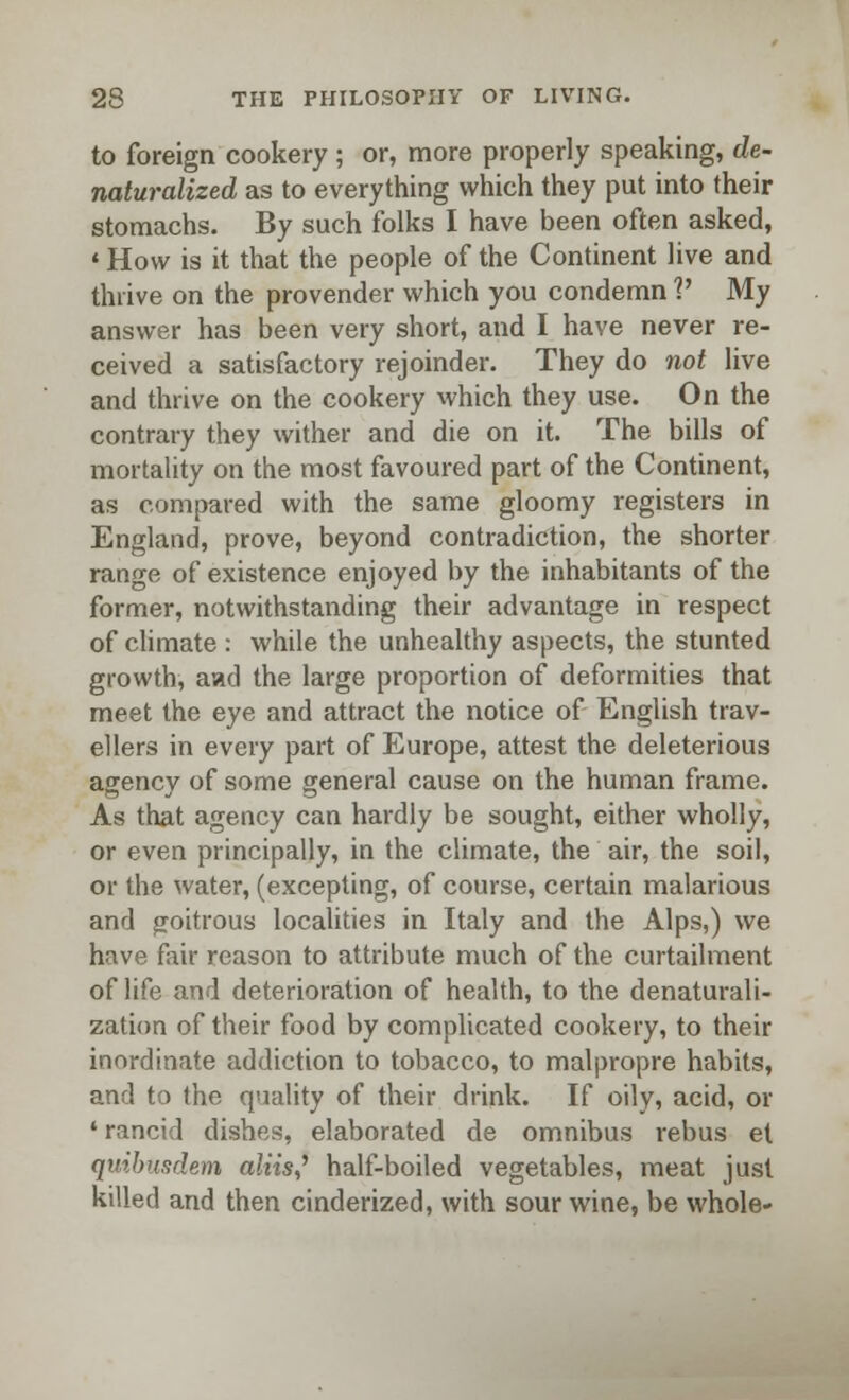 to foreign cookery; or, more properly speaking, de- naturalized as to everything which they put into their stomachs. By such folks I have been often asked, «How is it that the people of the Continent live and thrive on the provender which you condemn V My answer has been very short, and I have never re- ceived a satisfactory rejoinder. They do not live and thrive on the cookery which they use. On the contrary they wither and die on it. The bills of mortality on the most favoured part of the Continent, as compared with the same gloomy registers in England, prove, beyond contradiction, the shorter range of existence enjoyed by the inhabitants of the former, notwithstanding their advantage in respect of climate : while the unhealthy aspects, the stunted growth, aad the large proportion of deformities that meet the eye and attract the notice of English trav- ellers in every part of Europe, attest the deleterious agency of some general cause on the human frame. As that agency can hardly be sought, either wholly, or even principally, in the climate, the air, the soil, or the water, (excepting, of course, certain malarious and goitrous localities in Italy and the Alps,) we have fair reason to attribute much of the curtailment of life and deterioration of health, to the denaturali- zation of their food by complicated cookery, to their inordinate addiction to tobacco, to malpropre habits, and to the quality of their drink. If oily, acid, or • rancid dishes, elaborated de omnibus rebus et quibusdem aliis? half-boiled vegetables, meat just killed and then cinderized, with sour wine, be whole-